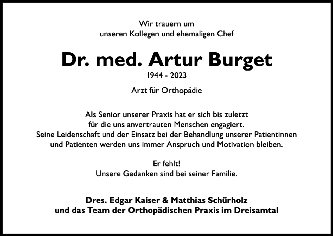 <p>Wir trauern um<br />unseren Kollegen und ehemaligen Chef</p><p>Dr. med. Artur Burget<br />1944 - 2023</p><p>Arzt für Orthopädie<br />Als Senior unserer Praxis hat er sich bis zuletzt<br />für die uns anvertrauten Menschen engagiert.<br />Seine Leidenschaft und der Einsatz bei der Behandlung unserer Patientinnen<br />und Patienten werden uns immer Anspruch und Motivation bleiben.<br />Er fehlt!<br />Unsere Gedanken sind bei seiner Familie.<br />Dres. Edgar Kaiser &amp; Matthias Schürholz<br />und das Team der Orthopädischen Praxis im Dreisamtal</p>