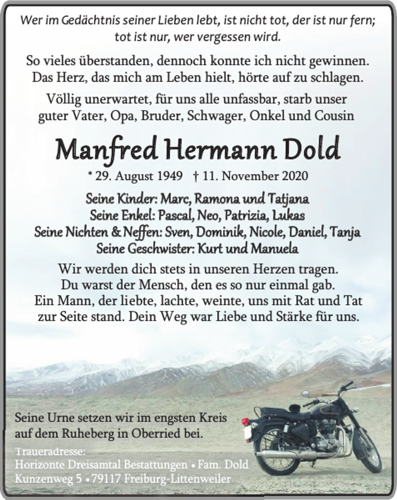 <p>Wer im Gedächtnis seiner Lieben lebt, ist nicht tot, der ist nur fern;<br />tot ist nur, wer vergessen wird.</p><p>So vieles überstanden, dennoch konnte ich nicht gewinnen.<br />Das Herz, das mich am Leben hielt, hörte auf zu schlagen.<br />Völlig unerwartet, für uns alle unfassbar, starb unser<br />guter Vater, Opa, Bruder, Schwager, Onkel und Cousin</p><p>Manfred Hermann Dold<br />* 29. August 1949 † 11. November 2020</p><p>Seine Kinder: Marc, Ramona und Tatjana<br />Seine Enkel: Pascal, Neo, Patrizia, Lukas<br />Seine Nichten &amp; Neffen: Sven, Dominik, Nicole, Daniel, Tanja<br />Seine Geschwister: Kurt und Manuela</p><p>Wir werden dich stets in unseren Herzen tragen.<br />Du warst der Mensch, den es so nur einmal gab.<br />Ein Mann, der liebte, lachte, weinte, uns mit Rat und Tat<br />zur Seite stand. Dein Weg war Liebe und Stärke für uns.</p><p>Seine Urne setzen wir im engsten Kreis<br />auf dem Ruheberg in Oberried bei.</p><p>Traueradresse:<br />Horizonte Dreisamtal Bestattungen ¥ Fam. Dold<br />Kunzenweg 5 ¥ 79117 Freiburg-Littenweiler</p>