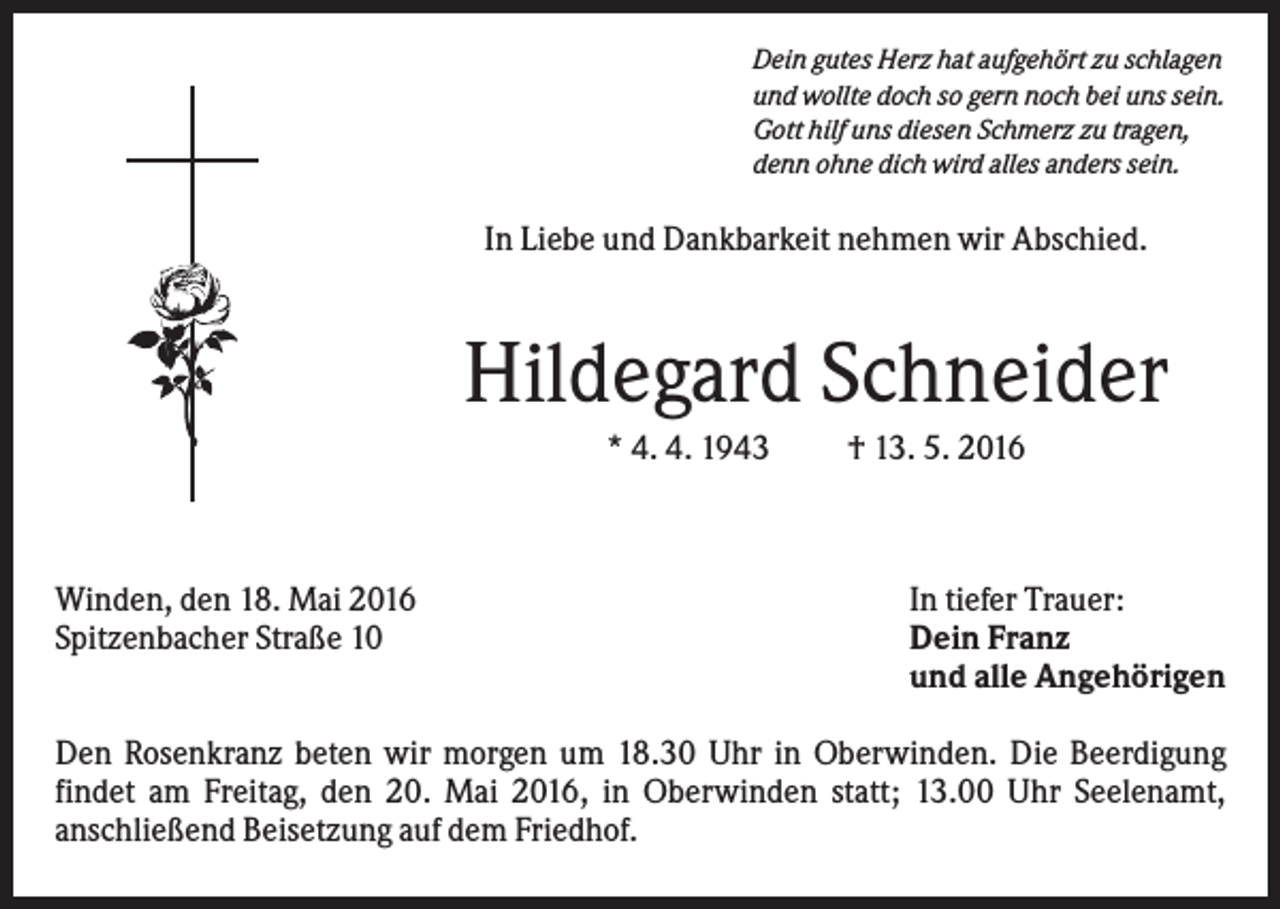 <p>Dein gutes Herz hat aufgehört zu schlagen<br />und wollte doch so gern noch bei uns sein.<br />Gott hilf uns diesen Schmerz zu tragen,<br />denn ohne dich wird alles anders sein.</p><p>In Liebe und Dankbarkeit nehmen wir Abschied.</p><p>Hildegard Schneider<br />* 4. 4. 1943</p><p>Winden, den 18. Mai 2016<br />Spitzenbacher Straße 10</p><p>† 13. 5. 2016</p><p>In tiefer Trauer:<br />Dein Franz<br />und alle Angehörigen</p><p>Den Rosenkranz beten wir morgen um 18.30 Uhr in Oberwinden. Die Beerdigung<br />findet am Freitag, den 20. Mai 2016, in Oberwinden statt; 13.00 Uhr Seelenamt,<br />anschließend Beisetzung auf dem Friedhof.</p>