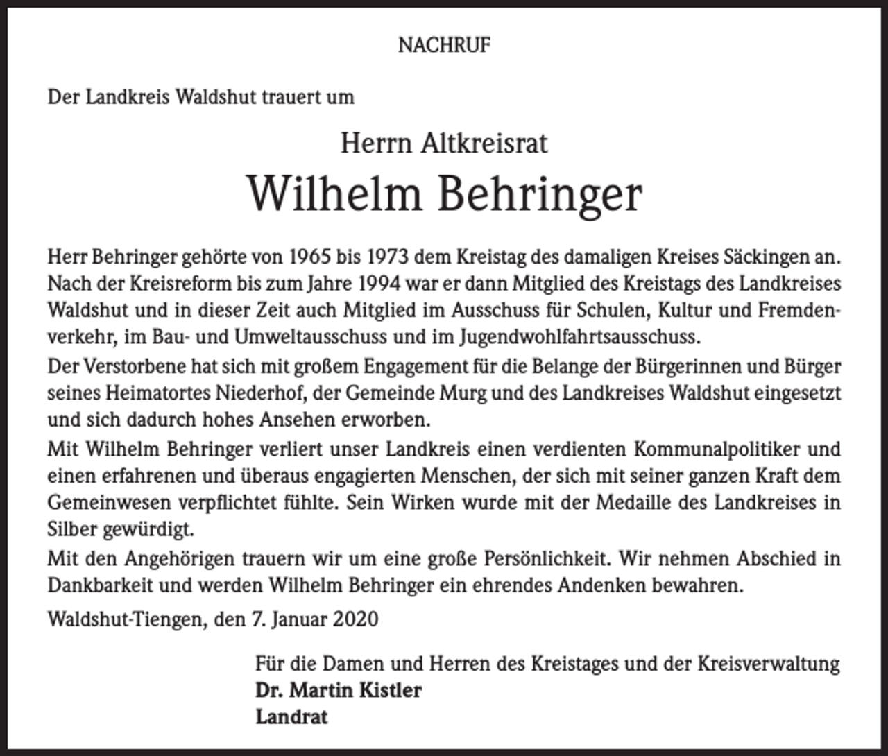 <p>NACHRUF<br />Der Landkreis Waldshut trauert um</p><p>Herrn Altkreisrat</p><p>Wilhelm Behringer<br />Herr Behringer gehörte von 1965 bis 1973 dem Kreistag des damaligen Kreises Säckingen an.<br />Nach der Kreisreform bis zum Jahre 1994 war er dann Mitglied des Kreistags des Landkreises<br />Waldshut und in dieser Zeit auch Mitglied im Ausschuss für Schulen, Kultur und Fremdenverkehr, im Bau- und Umweltausschuss und im Jugendwohlfahrtsausschuss.<br />Der Verstorbene hat sich mit großem Engagement für die Belange der Bürgerinnen und Bürger<br />seines Heimatortes Niederhof, der Gemeinde Murg und des Landkreises Waldshut eingesetzt<br />und sich dadurch hohes Ansehen erworben.<br />Mit Wilhelm Behringer verliert unser Landkreis einen verdienten Kommunalpolitiker und<br />einen erfahrenen und überaus engagierten Menschen, der sich mit seiner ganzen Kraft dem<br />Gemeinwesen verpflichtet fühlte. Sein Wirken wurde mit der Medaille des Landkreises in<br />Silber gewürdigt.<br />Mit den Angehörigen trauern wir um eine große Persönlichkeit. Wir nehmen Abschied in<br />Dankbarkeit und werden Wilhelm Behringer ein ehrendes Andenken bewahren.<br />Waldshut-Tiengen, den 7. Januar 2020<br />Für die Damen und Herren des Kreistages und der Kreisverwaltung<br />Dr. Martin Kistler<br />Landrat</p>