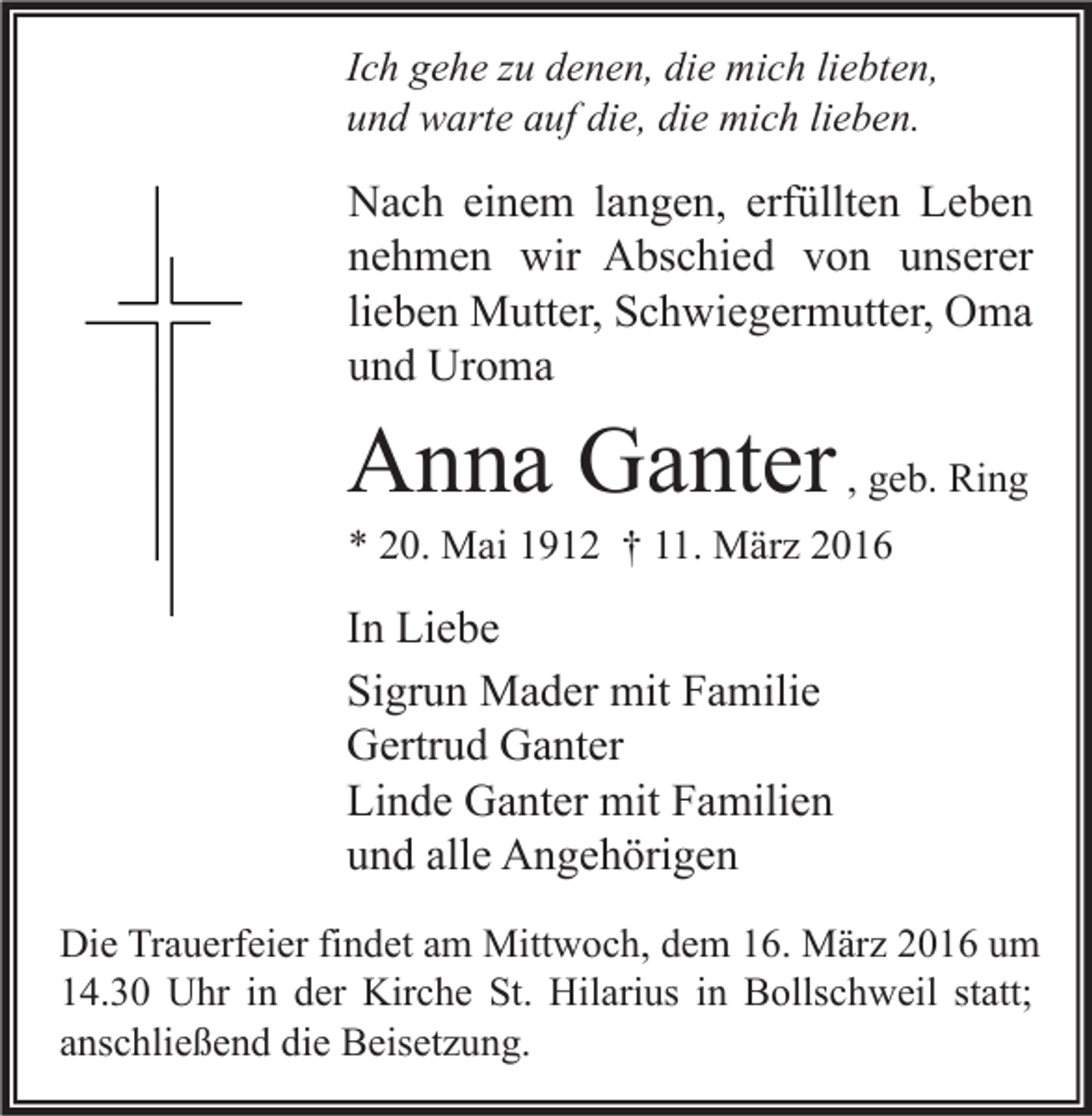 <p>Ich gehe zu denen, die mich liebten,<br />und warte auf die, die mich lieben.</p><p>Nach einem langen, erfüllten Leben<br />nehmen wir Abschied von unserer<br />lieben Mutter, Schwiegermutter, Oma<br />und Uroma</p><p>Anna Ganter , geb. Ring</p><p>* 20. Mai 1912 † 11. März 2016</p><p>In Liebe<br />Sigrun Mader mit Familie<br />Gertrud Ganter<br />Linde Ganter mit Familien<br />und alle Angehörigen<br />Die Trauerfeier findet am Mittwoch, dem 16. März 2016 um<br />14.30 Uhr in der Kirche St. Hilarius in Bollschweil statt;<br />anschließend die Beisetzung.</p>