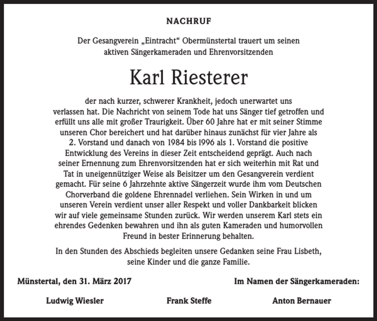 <p>NACHRUF<br />Der Gesangverein „Eintracht“ Obermünstertal trauert um seinen<br />aktiven Sängerkameraden und Ehrenvorsitzenden</p><p>Karl Riesterer<br />der nach kurzer, schwerer Krankheit, jedoch unerwartet uns<br />verlassen hat. Die Nachricht von seinem Tode hat uns Sänger tief getroffen und<br />erfüllt uns alle mit großer Traurigkeit. Über 60 Jahre hat er mit seiner Stimme<br />unseren Chor bereichert und hat darüber hinaus zunächst für vier Jahre als<br />2. Vorstand und danach von 1984 bis l996 als 1. Vorstand die positive<br />Entwicklung des Vereins in dieser Zeit entscheidend geprägt. Auch nach<br />seiner Ernennung zum Ehrenvorsitzenden hat er sich weiterhin mit Rat und<br />Tat in uneigennütziger Weise als Beisitzer um den Gesangverein verdient<br />gemacht. Für seine 6 Jahrzehnte aktive Sängerzeit wurde ihm vom Deutschen<br />Chorverband die goldene Ehrennadel verliehen. Sein Wirken in und um<br />unseren Verein verdient unser aller Respekt und voller Dankbarkeit blicken<br />wir auf viele gemeinsame Stunden zurück. Wir werden unserem Karl stets ein<br />ehrendes Gedenken bewahren und ihn als guten Kameraden und humorvollen<br />Freund in bester Erinnerung behalten.<br />In den Stunden des Abschieds begleiten unsere Gedanken seine Frau Lisbeth,<br />seine Kinder und die ganze Familie.<br />Münstertal, den 31. März 2017</p><p>Im Namen der Sängerkameraden:</p><p>Ludwig Wiesler Frank Steffe Anton Bernauer</p>