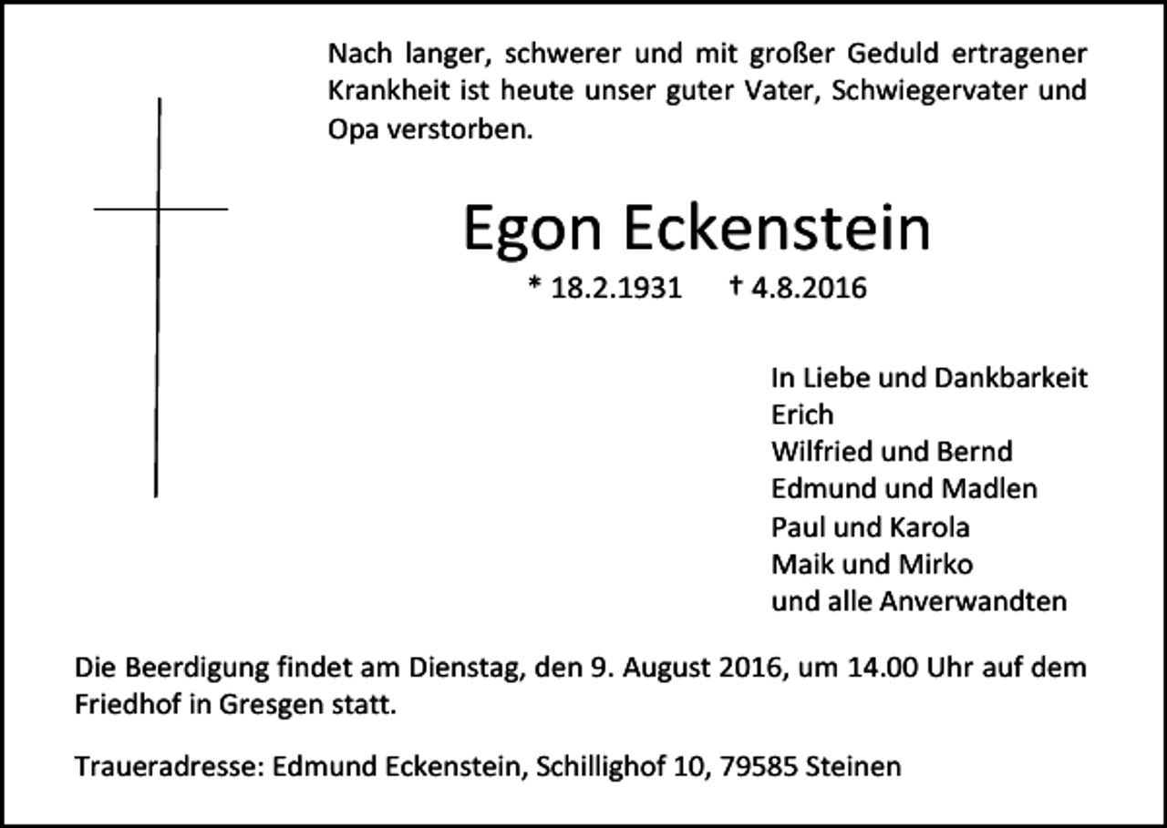 <p>Nach langer, schwerer und mit großer Geduld ertragener<br />Krankheit ist heute unser guter Vater, Schwiegervater und<br />Opa verstorben.</p><p>Egon Eckenstein<br />* 18.2.1931</p><p>† 4.8.2016<br />In Liebe und Dankbarkeit<br />Erich<br />Wilfried und Bernd<br />Edmund und Madlen<br />Paul und Karola<br />Maik und Mirko<br />und alle Anverwandten</p><p>Die Beerdigung findet am Dienstag, den 9. August 2016, um 14.00 Uhr auf dem<br />Friedhof in Gresgen statt.<br />Traueradresse: Edmund Eckenstein, Schillighof 10, 79585 Steinen</p>