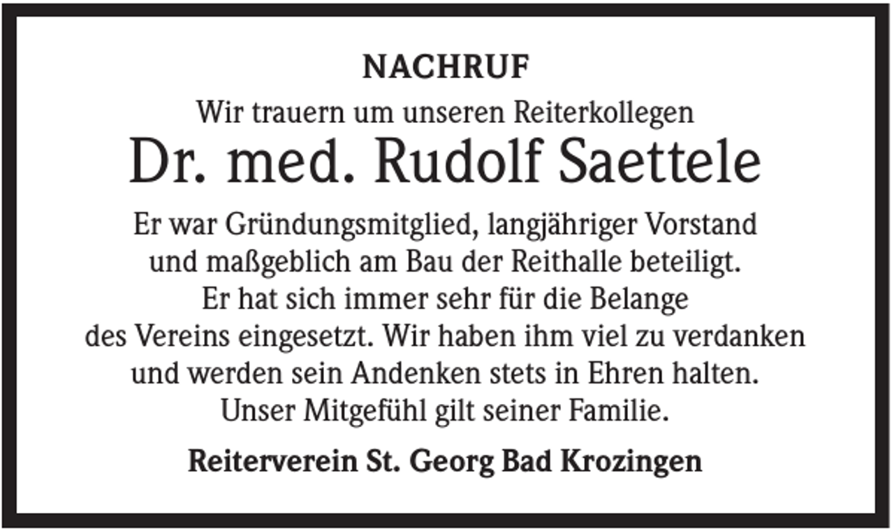<p>NACHRUF<br />Wir trauern um unseren Reiterkollegen</p><p>Dr. med. Rudolf Saettele<br />Er war Gründungsmitglied, langjähriger Vorstand<br />und maßgeblich am Bau der Reithalle beteiligt.<br />Er hat sich immer sehr für die Belange<br />des Vereins eingesetzt. Wir haben ihm viel zu verdanken<br />und werden sein Andenken stets in Ehren halten.<br />Unser Mitgefühl gilt seiner Familie.<br />Reiterverein St. Georg Bad Krozingen</p>