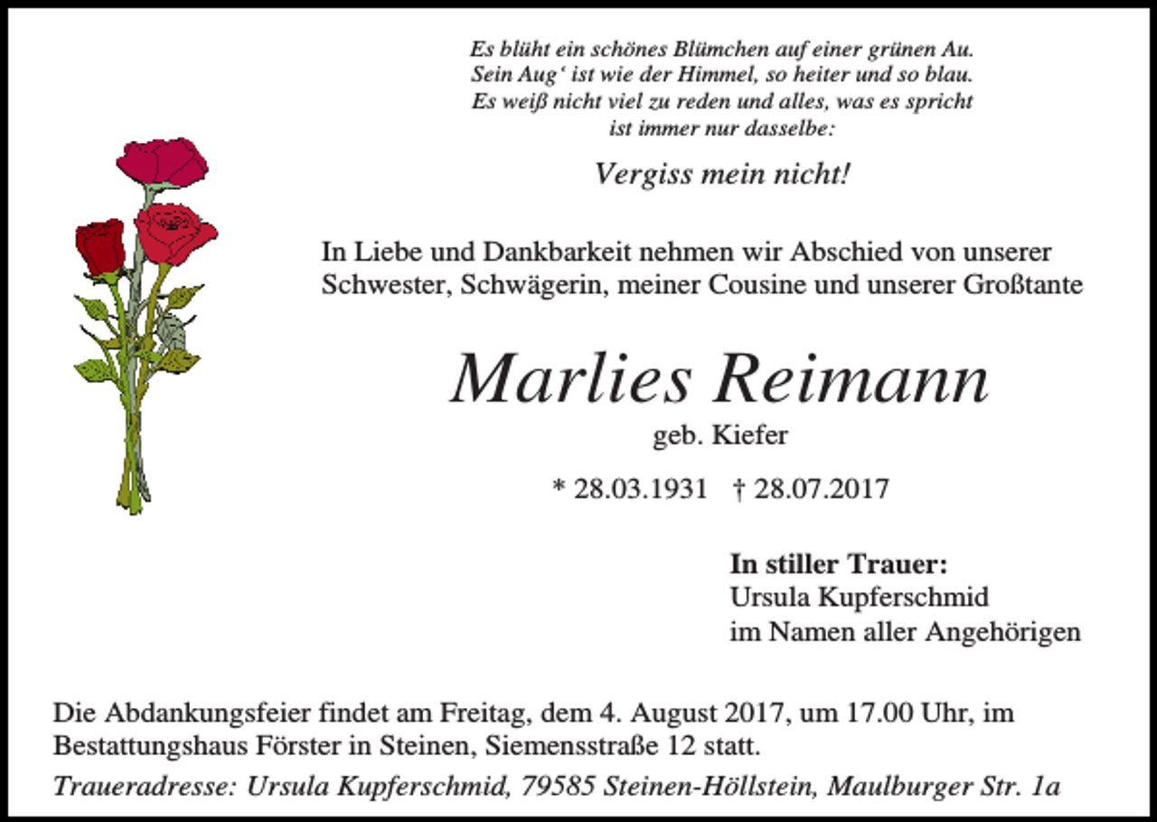 <p>Es blüht ein schönes Blümchen auf einer grünen Au.<br />Sein Aug‘ ist wie der Himmel, so heiter und so blau.<br />Es weiß nicht viel zu reden und alles, was es spricht<br />ist immer nur dasselbe:</p><p>Vergiss mein nicht!<br />In Liebe und Dankbarkeit nehmen wir Abschied von unserer<br />Schwester, Schwägerin, meiner Cousine und unserer Großtante</p><p>Marlies Reimann<br />geb. Kiefer<br />* 28.03.1931 † 28.07.2017<br />In stiller Trauer:<br />Ursula Kupferschmid<br />im Namen aller Angehörigen<br />Die Abdankungsfeier findet am Freitag, dem 4. August 2017, um 17.00 Uhr, im<br />Bestattungshaus Förster in Steinen, Siemensstraße 12 statt.<br />Traueradresse: Ursula Kupferschmid, 79585 Steinen-Höllstein, Maulburger Str. 1a</p>