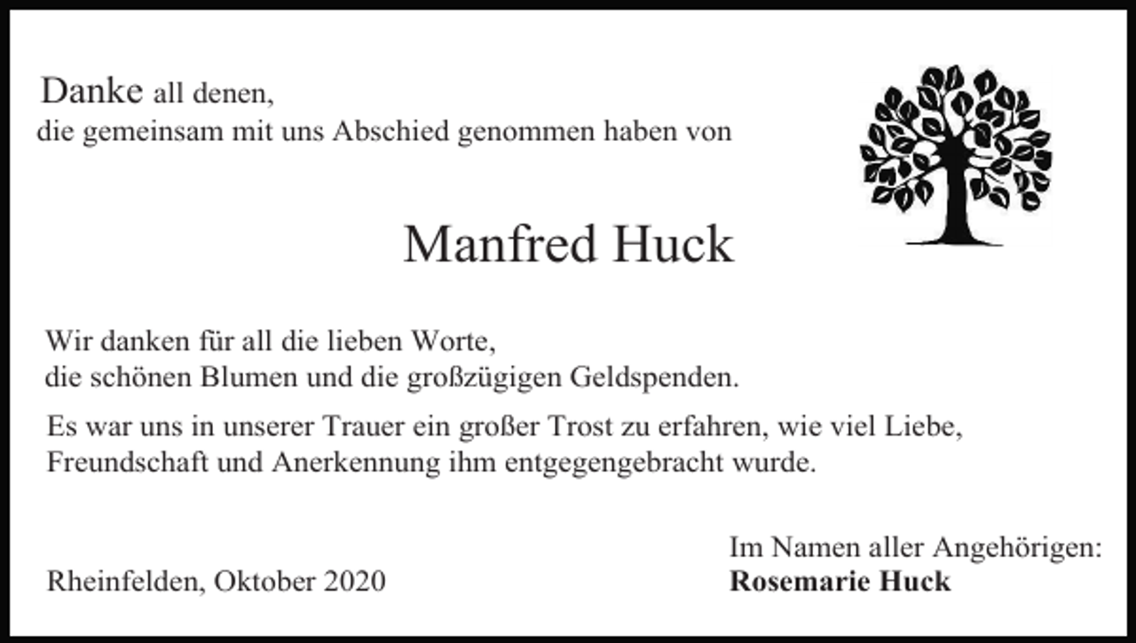 <p>Danke all denen,<br />die gemeinsam mit uns Abschied genommen haben von</p><p>Manfred Huck<br />Wir danken für all die lieben Worte,<br />die schönen Blumen und die großzügigen Geldspenden.<br />Es war uns in unserer Trauer ein großer Trost zu erfahren, wie viel Liebe,<br />Freundschaft und Anerkennung ihm entgegengebracht wurde.</p><p>Rheinfelden, Oktober 2020</p><p>Im Namen aller Angehörigen:<br />Rosemarie Huck</p>