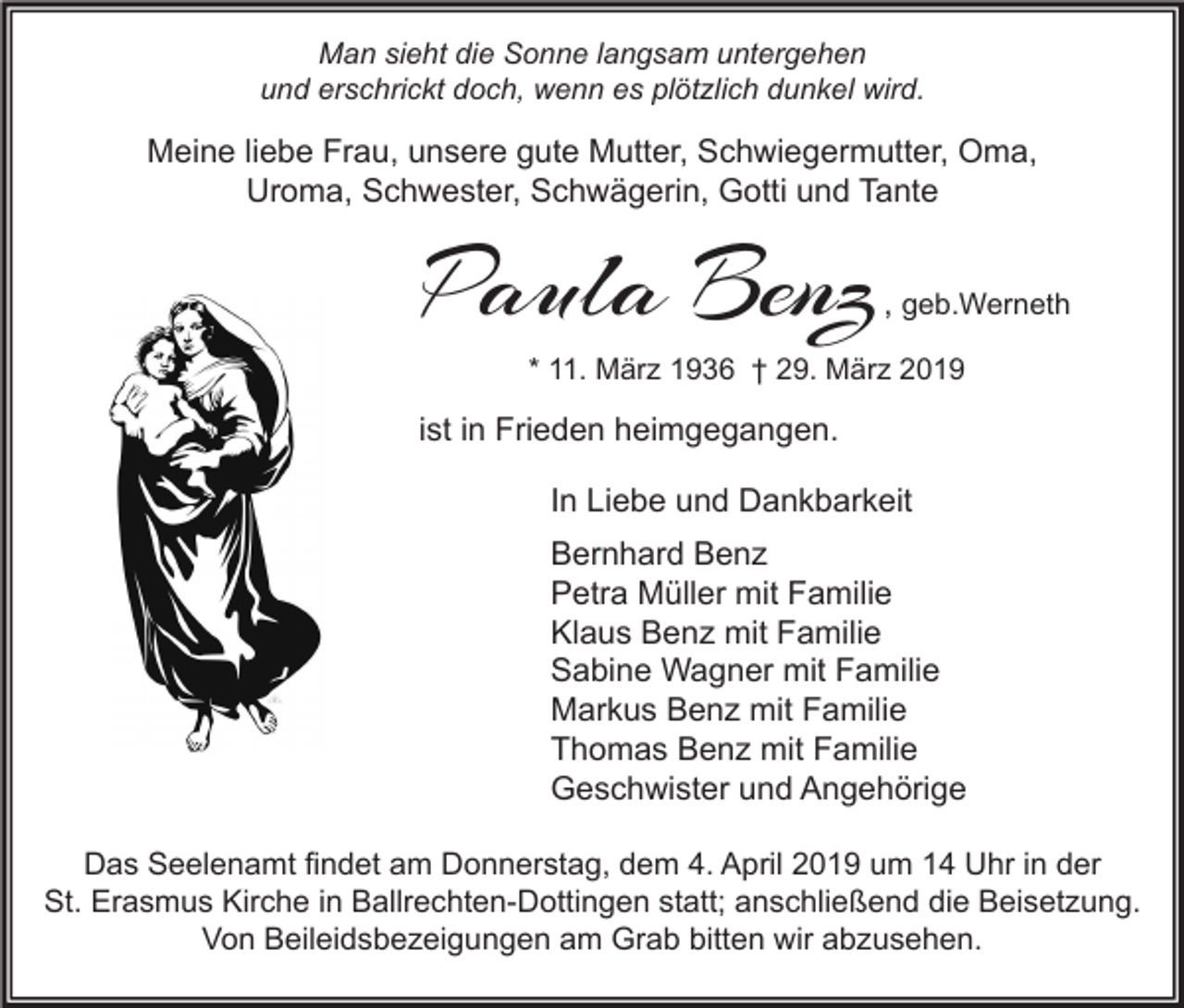 <p>Man sieht die Sonne langsam untergehen<br />und erschrickt doch, wenn es plötzlich dunkel wird.</p><p>Meine liebe Frau, unsere gute Mutter, Schwiegermutter, Oma,<br />Uroma, Schwester, Schwägerin, Gotti und Tante</p><p>Paula Benz</p><p>, geb.Werneth</p><p>* 11. März 1936 † 29. März 2019</p><p>ist in Frieden heimgegangen.<br />In Liebe und Dankbarkeit<br />Bernhard Benz<br />Petra Müller mit Familie<br />Klaus Benz mit Familie<br />Sabine Wagner mit Familie<br />Markus Benz mit Familie<br />Thomas Benz mit Familie<br />Geschwister und Angehörige<br />Das Seelenamt findet am Donnerstag, dem 4. April 2019 um 14 Uhr in der<br />St. Erasmus Kirche in Ballrechten-Dottingen statt; anschließend die Beisetzung.<br />Von Beileidsbezeigungen am Grab bitten wir abzusehen.</p>