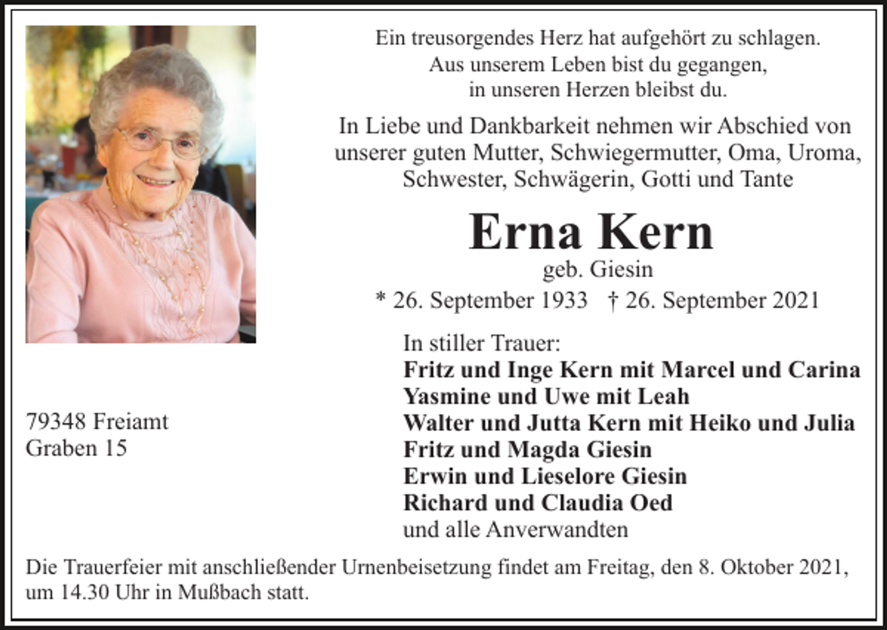 <p>Ein treusorgendes Herz hat aufgehört zu schlagen.<br />Aus unserem Leben bist du gegangen,<br />in unseren Herzen bleibst du.</p><p>In Liebe und Dankbarkeit nehmen wir Abschied von<br />unserer guten Mutter, Schwiegermutter, Oma, Uroma,<br />Schwester, Schwägerin, Gotti und Tante</p><p>Erna Kern</p><p>geb. Giesin<br />* 26. September 1933 † 26. September 2021</p><p>79348 Freiamt<br />Graben 15</p><p>In stiller Trauer:<br />Fritz und Inge Kern mit Marcel und Carina<br />Yasmine und Uwe mit Leah<br />Walter und Jutta Kern mit Heiko und Julia<br />Fritz und Magda Giesin<br />Erwin und Lieselore Giesin<br />Richard und Claudia Oed<br />und alle Anverwandten</p><p>Die Trauerfeier mit anschließender Urnenbeisetzung findet am Freitag, den 8. Oktober 2021,<br />um 14.30 Uhr in Mußbach statt.</p>