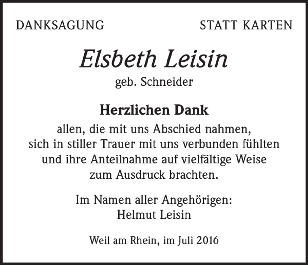 <p>danksagung</p><p>statt karten</p><p>Elsbeth Leisin<br />geb. Schneider</p><p>Herzlichen Dank<br />allen, die mit uns Abschied nahmen,<br />sich in stiller Trauer mit uns verbunden fühlten<br />und ihre Anteilnahme auf vielfältige Weise<br />zum Ausdruck brachten.<br />Im Namen aller Angehörigen:<br />Helmut Leisin<br />Weil am Rhein, im Juli 2016</p>