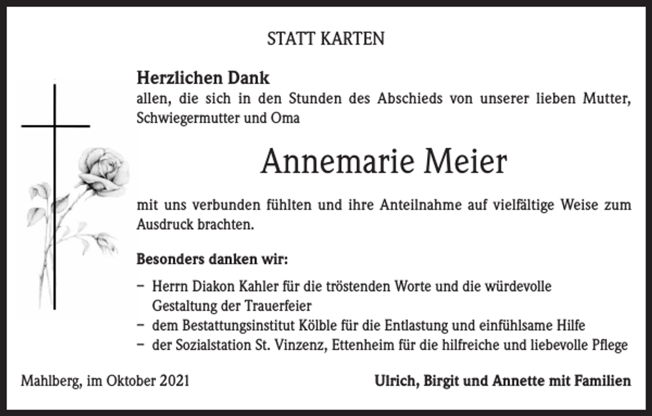 <p>STATT KARTEN<br />Herzlichen Dank</p><p>allen, die sich in den Stunden des Abschieds von unserer lieben Mutter,<br />Schwiegermutter und Oma</p><p>Annemarie Meier<br />mit uns verbunden fühlten und ihre Anteilnahme auf vielfältige Weise zum<br />Ausdruck brachten.<br />Besonders danken wir:<br />– Herrn Diakon Kahler für die tröstenden Worte und die würdevolle<br />Gestaltung der Trauerfeier<br />– dem Bestattungsinstitut Kölble für die Entlastung und einfühlsame Hilfe<br />– der Sozialstation St. Vinzenz, Ettenheim für die hilfreiche und liebevolle Pflege<br />Mahlberg, im Oktober 2021</p><p>Ulrich, Birgit und Annette mit Familien</p>