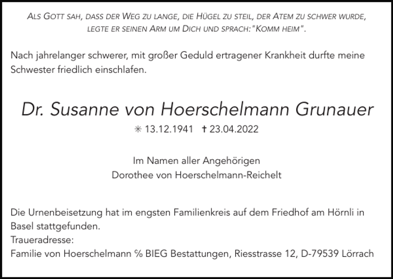<p>ALS GOTT SAH, DASS DER WEG ZU LANGE, DIE HÜGEL ZU STEIL, DER ATEM ZU SCHWER WURDE,<br />LEGTE ER SEINEN ARM UM DICH UND SPRACH:"KOMM HEIM".</p><p>Nach jahrelanger schwerer, mit großer Geduld ertragener Krankheit durfte meine<br />Schwester friedlich einschlafen.</p><p>Dr. Susanne von Hoerschelmann Grunauer<br />✳ 13.12.1941 ✝ 23.04.2022<br />Im Namen aller Angehörigen<br />Dorothee von Hoerschelmann-Reichelt</p><p>Die Urnenbeisetzung hat im engsten Familienkreis auf dem Friedhof am Hörnli in<br />Basel stattgefunden.<br />Traueradresse:<br />Familie von Hoerschelmann ℅ BIEG Bestattungen, Riesstrasse 12, D-79539 Lörrach</p>