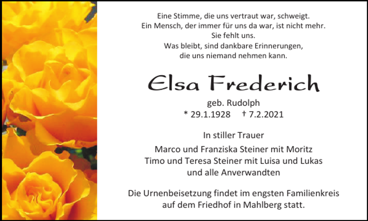 <p>Eine Stimme, die uns vertraut war, schweigt.<br />Ein Mensch, der immer für uns da war, ist nicht mehr.<br />Sie fehlt uns.<br />Was bleibt, sind dankbare Erinnerungen,<br />die uns niemand nehmen kann.</p><p>Elsa Frederich<br />geb. Rudolph<br />* 29.1.1928 † 7.2.2021<br />In stiller Trauer<br />Marco und Franziska Steiner mit Moritz<br />Timo und Teresa Steiner mit Luisa und Lukas<br />und alle Anverwandten<br />Die Urnenbeisetzung findet im engsten Familienkreis<br />auf dem Friedhof in Mahlberg statt.</p>
