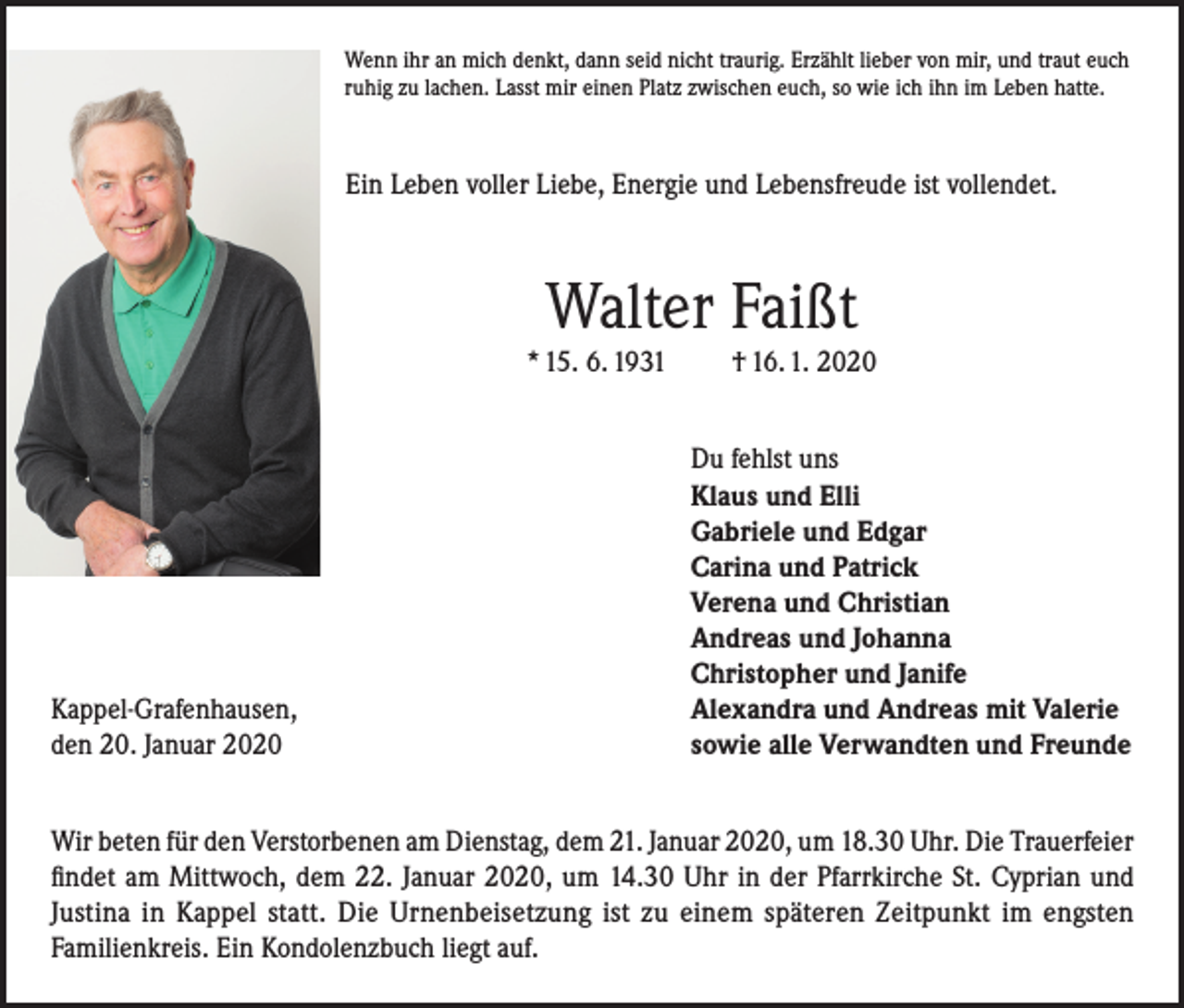 <p>Wenn ihr an mich denkt, dann seid nicht traurig. Erzählt lieber von mir, und traut euch<br />ruhig zu lachen. Lasst mir einen Platz zwischen euch, so wie ich ihn im Leben hatte.</p><p>Ein Leben voller Liebe, Energie und Lebensfreude ist vollendet.</p><p>Walter Faißt<br />* 15. 6. 1931</p><p>Kappel-Grafenhausen,<br />den 20. Januar 2020</p><p>† 16. 1. 2020<br />Du fehlst uns<br />Klaus und Elli<br />Gabriele und Edgar<br />Carina und Patrick<br />Verena und Christian<br />Andreas und Johanna<br />Christopher und Janife<br />Alexandra und Andreas mit Valerie<br />sowie alle Verwandten und Freunde</p><p>Wir beten für den Verstorbenen am Dienstag, dem 21. Januar 2020, um 18.30 Uhr. Die Trauerfeier<br />findet am Mittwoch, dem 22. Januar 2020, um 14.30 Uhr in der Pfarrkirche St. Cyprian und<br />Justina in Kappel statt. Die Urnenbeisetzung ist zu einem späteren Zeitpunkt im engsten<br />Familienkreis. Ein Kondolenzbuch liegt auf.</p>