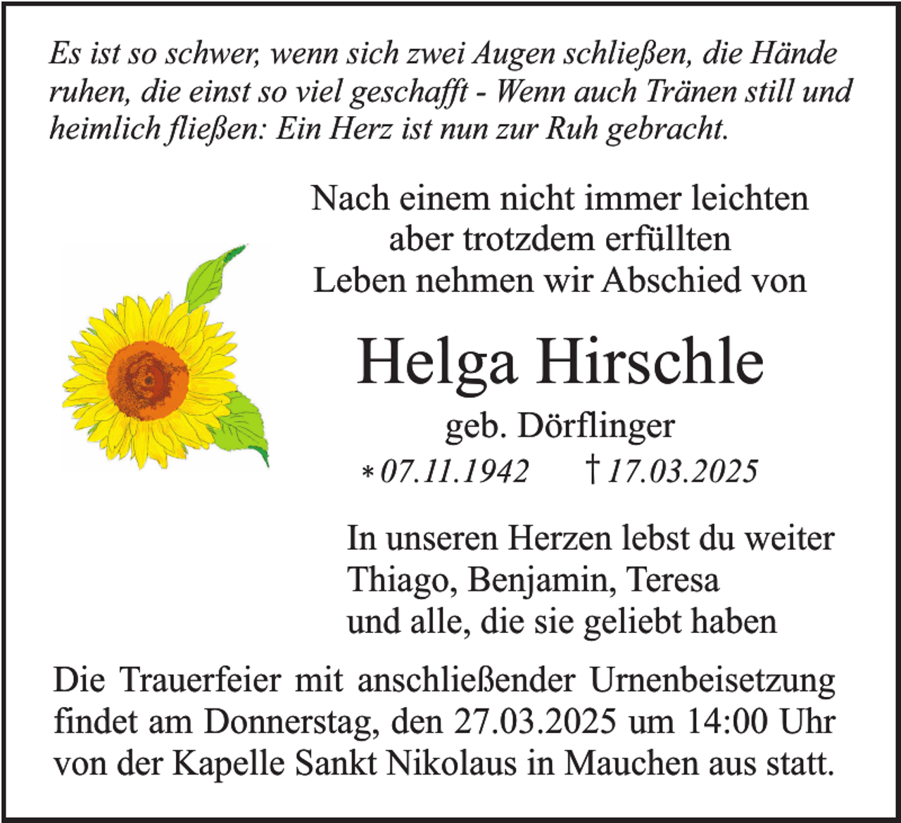 <p>Es ist so schwer, wenn sich zwei Augen schließen, die Hände<br />ruhen, die einst so viel geschafft - Wenn auch Tränen still und<br />heimlich fließen: Ein Herz ist nun zur Ruh gebracht.</p><p>Nach einem nicht immer leichten<br />aber trotzdem erfüllten<br />Leben nehmen wir Abschied von</p><p>Helga Hirschle<br />geb. Dörflinger</p><p>* 07.11.1942</p><p>† 17.03.2025</p><p>In unseren Herzen lebst du weiter<br />Thiago, Benjamin, Teresa<br />und alle, die sie geliebt haben<br />Die Trauerfeier mit anschließender Urnenbeisetzung<br />findet am Donnerstag, den 27.03.2025 um 14:00 Uhr<br />von der Kapelle Sankt Nikolaus in Mauchen aus statt.</p>