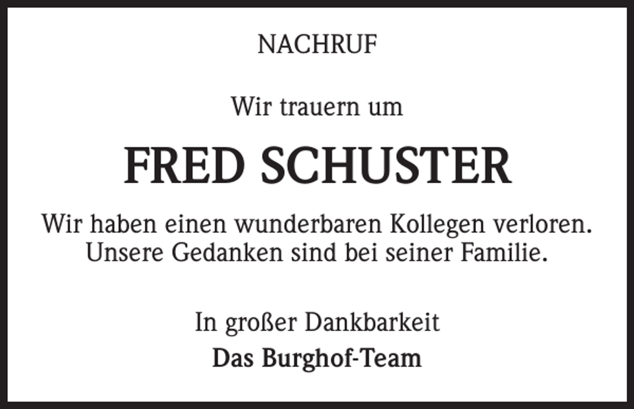 <p>NACHRUF<br />Wir trauern um</p><p>FRED SCHUSTER<br />Wir haben einen wunderbaren Kollegen verloren.<br />Unsere Gedanken sind bei seiner Familie.<br />In großer Dankbarkeit<br />Das Burghof-Team</p>