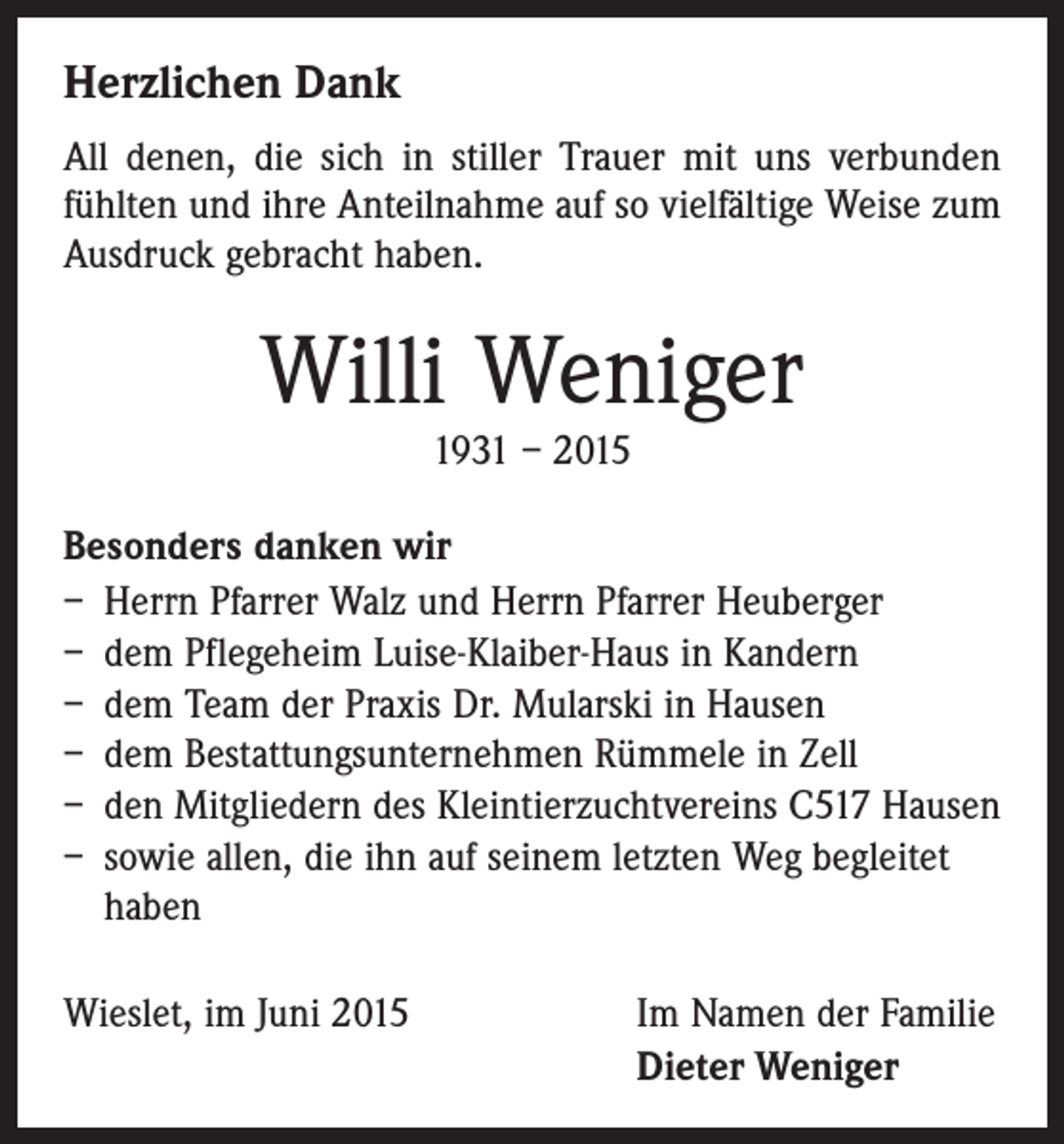 <p>Herzlichen Dank<br />All denen, die sich in stiller Trauer mit uns verbunden<br />fühlten und ihre Anteilnahme auf so vielfältige Weise zum<br />Ausdruck gebracht haben.</p><p>Willi Weniger<br />1931 – 2015</p><p>Besonders danken wir<br />– Herrn Pfarrer Walz und Herrn Pfarrer Heuberger<br />– dem Pflegeheim Luise-Klaiber-Haus in Kandern<br />– dem Team der Praxis Dr. Mularski in Hausen<br />– dem Bestattungsunternehmen Rümmele in Zell<br />– den Mitgliedern des Kleintierzuchtvereins C517 Hausen<br />– sowie allen, die ihn auf seinem letzten Weg begleitet<br />haben<br />Wieslet, im Juni 2015</p><p>Im Namen der Familie<br />Dieter Weniger</p>