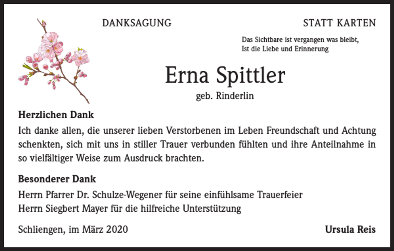 <p>DANKSAGUNG</p><p>STATT KARTEN<br />Das Sichtbare ist vergangen was bleibt,<br />Ist die Liebe und Erinnerung</p><p>Erna Spittler<br />geb. Rinderlin<br />Herzlichen Dank<br />Ich danke allen, die unserer lieben Verstorbenen im Leben Freundschaft und Achtung<br />schenkten, sich mit uns in stiller Trauer verbunden fühlten und ihre Anteilnahme in<br />so vielfältiger Weise zum Ausdruck brachten.<br />Besonderer Dank<br />Herrn Pfarrer Dr. Schulze-Wegener für seine einfühlsame Trauerfeier<br />Herrn Siegbert Mayer für die hilfreiche Unterstützung<br />Schliengen, im März 2020</p><p>Ursula Reis</p>