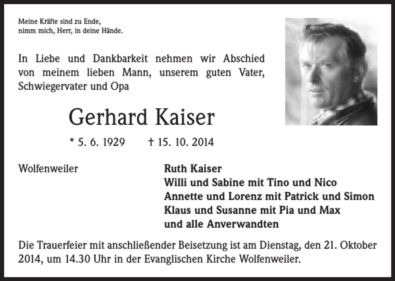 <p>Meine Kräfte sind zu Ende,<br />nimm mich, Herr, in deine Hände.</p><p>In Liebe und Dankbarkeit nehmen wir Abschied<br />von meinem lieben Mann, unserem guten Vater,<br />Schwiegervater und Opa</p><p>Gerhard Kaiser<br />* 5. 6. 1929 † 15. 10. 2014<br />Wolfenweiler<br />Ruth Kaiser<br />Willi und Sabine mit Tino und Nico<br />Annette und Lorenz mit Patrick und Simon<br />Klaus und Susanne mit Pia und Max<br />und alle Anverwandten<br />Die Trauerfeier mit anschließender Beisetzung ist am Dienstag, den 21. Oktober<br />2014, um 14.30 Uhr in der Evanglischen Kirche Wolfenweiler.</p>