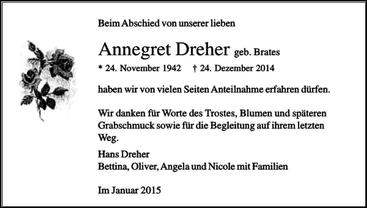 <p>Beim Abschied von unserer lieben</p><p>Annegret Dreher geb. Brates<br />* 24. November 1942</p><p>† 24. Dezember 2014</p><p>haben wir von vielen Seiten Anteilnahme erfahren dürfen.<br />Wir danken für Worte des Trostes, Blumen und späteren<br />Grabschmuck sowie für die Begleitung auf ihrem letzten<br />Weg.<br />Hans Dreher<br />Bettina, Oliver, Angela und Nicole mit Familien<br />Im Januar 2015</p>