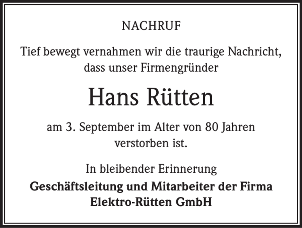 <p>NACHRUF<br />Tief bewegt vernahmen wir die traurige Nachricht,<br />dass unser Firmengründer</p><p>Hans Rütten<br />am 3. September im Alter von 80 Jahren<br />verstorben ist.<br />In bleibender Erinnerung<br />Geschäftsleitung und Mitarbeiter der Firma<br />Elektro-Rütten GmbH</p>