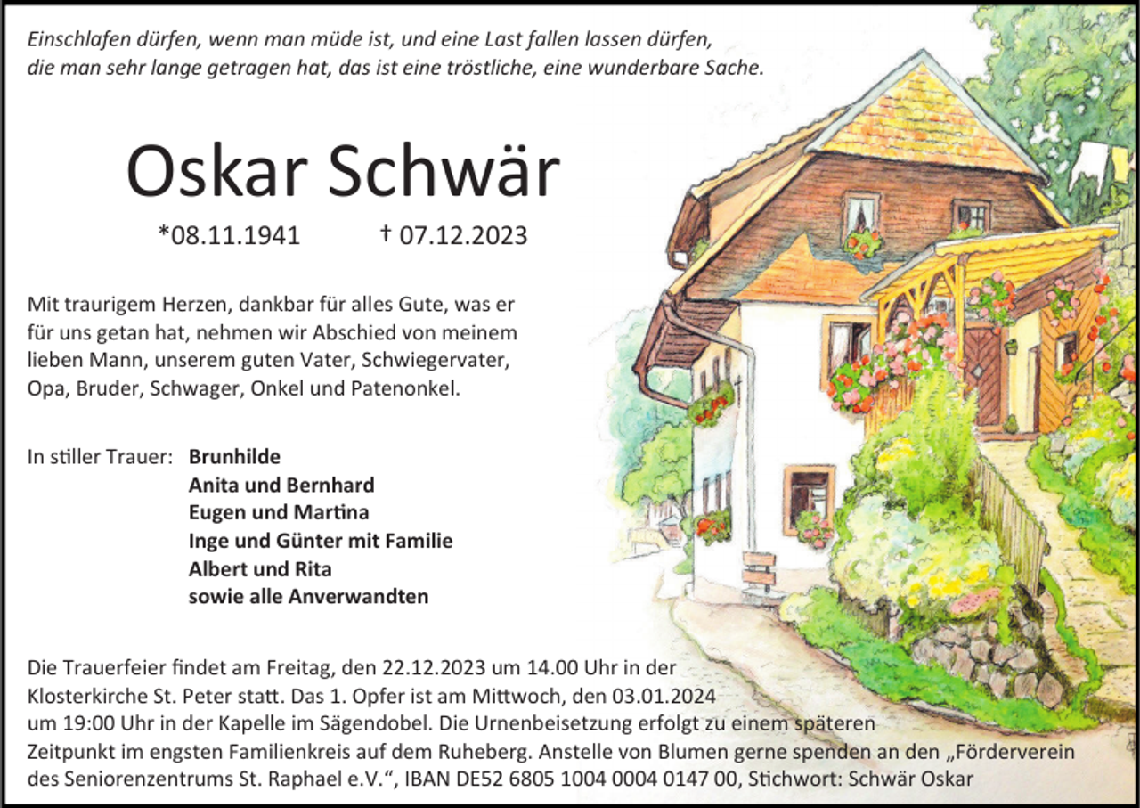 <p>Einschlafen dürfen, wenn man müde ist, und eine Last fallen lassen dürfen,<br />die man sehr lange getragen hat, das ist eine tröstliche, eine wunderbare Sache.</p><p>Oskar Schwär<br />*08.11.1941</p><p>† 07.12.2023</p><p>Mit traurigem Herzen, dankbar für alles Gute, was er<br />für uns getan hat, nehmen wir Abschied von meinem<br />lieben Mann, unserem guten Vater, Schwiegervater,<br />Opa, Bruder, Schwager, Onkel und Patenonkel.<br />In stiller Trauer: Brunhilde<br />Anita und Bernhard<br />Eugen und Martina<br />Inge und Günter mit Familie<br />Albert und Rita<br />sowie alle Anverwandten<br />Die Trauerfeier findet am Freitag, den 22.12.2023 um 14.00 Uhr in der<br />Klosterkirche St. Peter statt. Das 1. Opfer ist am Mittwoch, den 03.01.2024<br />um 19:00 Uhr in der Kapelle im Sägendobel. Die Urnenbeisetzung erfolgt zu einem späteren<br />Zeitpunkt im engsten Familienkreis auf dem Ruheberg. Anstelle von Blumen gerne spenden an den „Förderverein<br />des Seniorenzentrums St. Raphael e.V.“, IBAN DE52 6805 1004 0004 0147 00, Stichwort: Schwär Oskar</p>