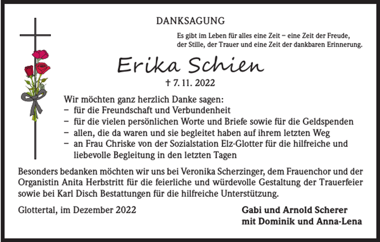 <p>DANKSAGUNG<br />Es gibt im Leben für alles eine Zeit – eine Zeit der Freude,<br />der Stille, der Trauer und eine Zeit der dankbaren Erinnerung.</p><p>Erika Schien<br />† 7. 11. 2022</p><p>Wir möchten ganz herzlich Danke sagen:<br />– für die Freundschaft und Verbundenheit<br />– für die vielen persönlichen Worte und Briefe sowie für die Geldspenden<br />– allen, die da waren und sie begleitet haben auf ihrem letzten Weg<br />– an Frau Chriske von der Sozialstation Elz-Glotter für die hilfreiche und<br />liebevolle Begleitung in den letzten Tagen<br />Besonders bedanken möchten wir uns bei Veronika Scherzinger, dem Frauenchor und der<br />Organistin Anita Herbstritt für die feierliche und würdevolle Gestaltung der Trauerfeier<br />sowie bei Karl Disch Bestattungen für die hilfreiche Unterstützung.<br />Glottertal, im Dezember 2022 Gabi und Arnold Scherer<br />mit Dominik und Anna-Lena</p>