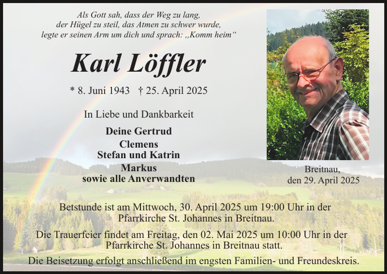 <p>Als Gott sah, dass der Weg zu lang,<br />der Hügel zu steil, das Atmen zu schwer wurde,<br />legte er seinen Arm um dich und sprach: ,,Komm heim“</p><p>Karl Löffler<br />* 8. Juni 1943 † 25. April 2025<br />In Liebe und Dankbarkeit<br />Deine Gertrud<br />Clemens<br />Stefan und Katrin<br />Markus<br />sowie alle Anverwandten</p><p>Breitnau,<br />den 29. April 2025</p><p>Betstunde ist am Mittwoch, 30. April 2025 um 19:00 Uhr in der<br />Pfarrkirche St. Johannes in Breitnau.<br />Die Trauerfeier findet am Freitag, den 02. Mai 2025 um 10:00 Uhr in der<br />Pfarrkirche St. Johannes in Breitnau statt.<br />Die Beisetzung erfolgt anschließend im engsten Familien- und Freundeskreis.</p>
