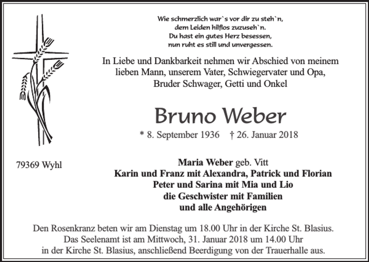 <p>Wie schmerzlich war`s vor dir zu steh`n,<br />dem Leiden hilflos zuzuseh`n.<br />Du hast ein gutes Herz besessen,<br />nun ruht es still und unvergessen.</p><p>In Liebe und Dankbarkeit nehmen wir Abschied von meinem<br />lieben Mann, unserem Vater, Schwiegervater und Opa,<br />Bruder Schwager, Getti und Onkel</p><p>Bruno Weber</p><p>* 8. September 1936<br />79369 Wyhl</p><p>† 26. Januar 2018</p><p>Maria Weber geb. Vitt<br />Karin und Franz mit Alexandra, Patrick und Florian<br />Peter und Sarina mit Mia und Lio<br />die Geschwister mit Familien<br />und alle Angehörigen</p><p>Den Rosenkranz beten wir am Dienstag um 18.00 Uhr in der Kirche St. Blasius.<br />Das Seelenamt ist am Mittwoch, 31. Januar 2018 um 14.00 Uhr<br />in der Kirche St. Blasius, anschließend Beerdigung von der Trauerhalle aus.</p>