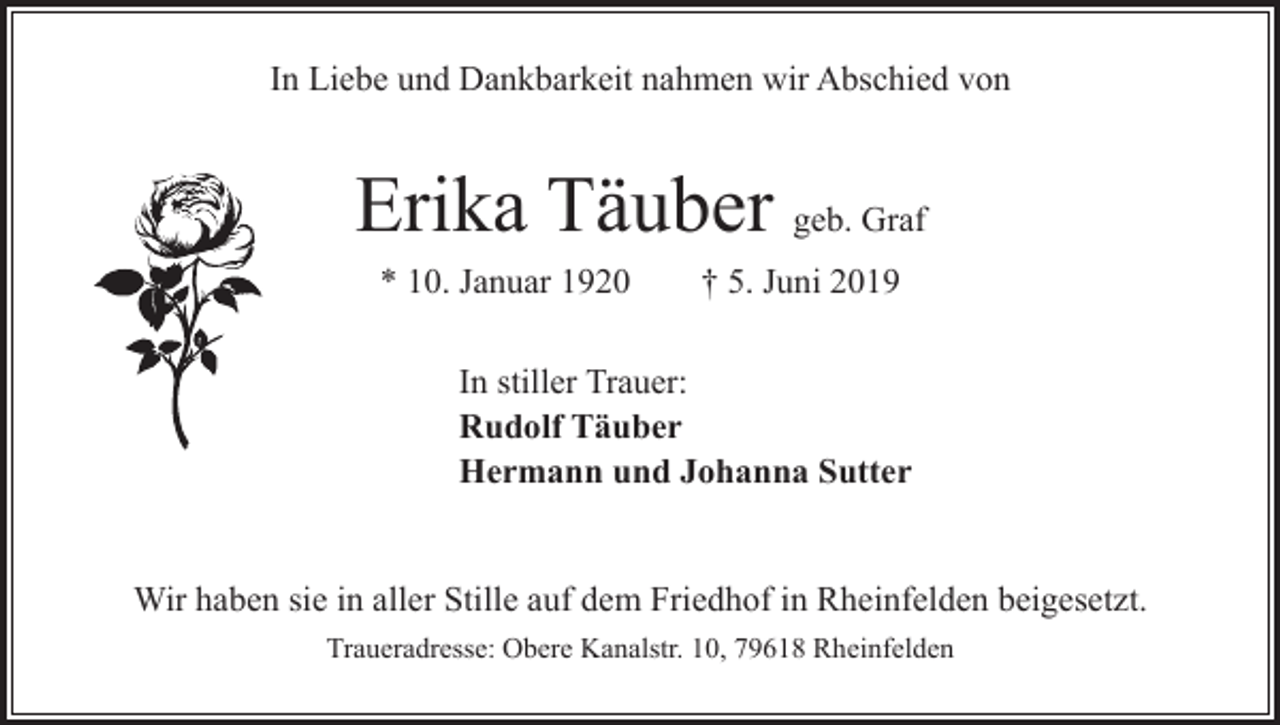 <p>In Liebe und Dankbarkeit nahmen wir Abschied von</p><p>Erika Täuber geb. Graf<br />* 10. Januar 1920 † 5. Juni 2019<br />In stiller Trauer:<br />Rudolf Täuber<br />Hermann und Johanna Sutter<br />Wir haben sie in aller Stille auf dem Friedhof in Rheinfelden beigesetzt.<br />Traueradresse: Obere Kanalstr. 10, 79618 Rheinfelden</p>