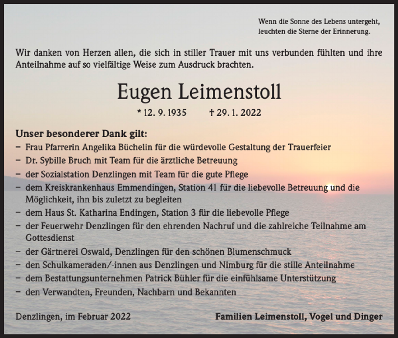 <p>Wenn die Sonne des Lebens untergeht,<br />leuchten die Sterne der Erinnerung.</p><p>Wir danken von Herzen allen, die sich in stiller Trauer mit uns verbunden fühlten und ihre<br />Anteilnahme auf so vielfältige Weise zum Ausdruck brachten.</p><p>Eugen Leimenstoll<br />* 12. 9. 1935</p><p>† 29. 1. 2022</p><p>Unser besonderer Dank gilt:<br />– Frau Pfarrerin Angelika Büchelin für die würdevolle Gestaltung der Trauerfeier<br />– Dr. Sybille Bruch mit Team für die ärztliche Betreuung<br />– der Sozialstation Denzlingen mit Team für die gute Pflege<br />– dem Kreiskrankenhaus Emmendingen, Station 41 für die liebevolle Betreuung und die<br />Möglichkeit, ihn bis zuletzt zu begleiten<br />– dem Haus St. Katharina Endingen, Station 3 für die liebevolle Pflege<br />– der Feuerwehr Denzlingen für den ehrenden Nachruf und die zahlreiche Teilnahme am<br />Gottesdienst<br />– der Gärtnerei Oswald, Denzlingen für den schönen Blumenschmuck<br />– den Schulkameraden/-innen aus Denzlingen und Nimburg für die stille Anteilnahme<br />– dem Bestattungsunternehmen Patrick Bühler für die einfühlsame Unterstützung<br />– den Verwandten, Freunden, Nachbarn und Bekannten<br />Denzlingen, im Februar 2022</p><p>Familien Leimenstoll, Vogel und Dinger</p>