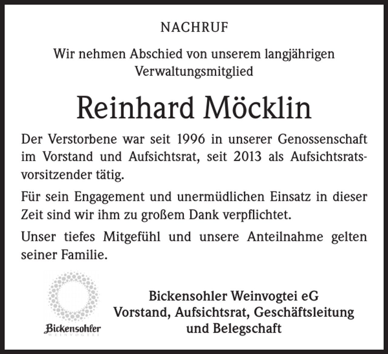 <p>NACHRUF<br />Wir nehmen Abschied von unserem langjährigen<br />Verwaltungsmitglied</p><p>Reinhard Möcklin<br />Der Verstorbene war seit 1996 in unserer Genossenschaft<br />im Vorstand und Aufsichtsrat, seit 2013 als Aufsichtsratsvorsitzender tätig.<br />Für sein Engagement und unermüdlichen Einsatz in dieser<br />Zeit sind wir ihm zu großem Dank verpflichtet.<br />Unser tiefes Mitgefühl und unsere Anteilnahme gelten<br />seiner Familie.<br />Bickensohler Weinvogtei eG<br />Vorstand, Aufsichtsrat, Geschäftsleitung<br />und Belegschaft</p>