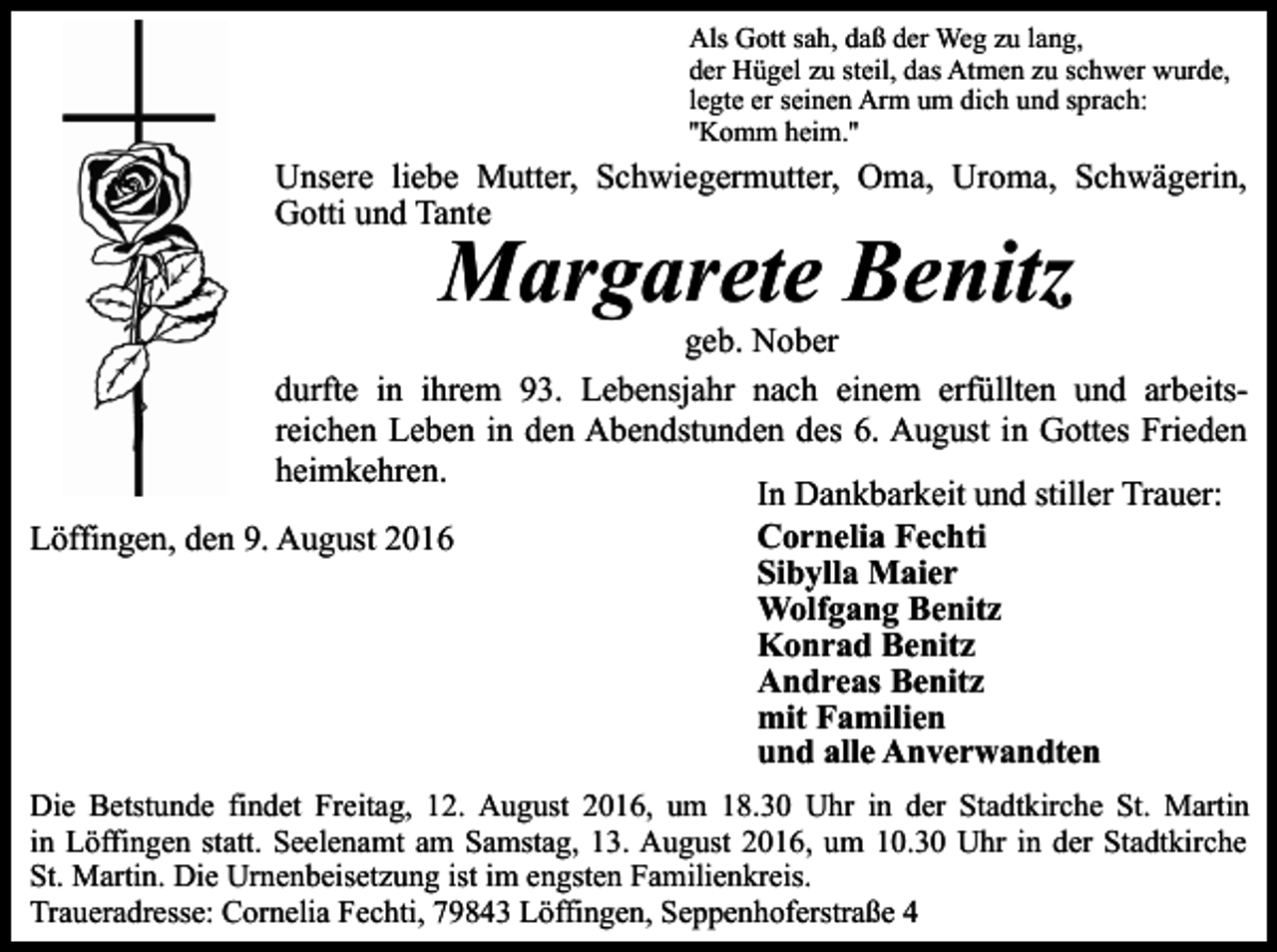 <p>Als Gott sah, daß der Weg zu lang,<br />der Hügel zu steil, das Atmen zu schwer wurde,<br />legte er seinen Arm um dich und sprach:<br />''Komm heim.''</p><p>Unsere liebe Mutter, Schwiegermutter, Oma, Uroma, Schwägerin,<br />Gotti und Tante</p><p>Margarete Benitz<br />geb. Nober<br />durfte in ihrem 93. Lebensjahr nach einem erfüllten und arbeitsreichen Leben in den Abendstunden des 6. August in Gottes Frieden<br />heimkehren.<br />In Dankbarkeit und stiller Trauer:<br />Cornelia Fechti<br />Löffingen, den 9. August 2016<br />Sibylla Maier<br />Wolfgang Benitz<br />Konrad Benitz<br />Andreas Benitz<br />mit Familien<br />und alle Anverwandten<br />Die Betstunde findet Freitag, 12. August 2016, um 18.30 Uhr in der Stadtkirche St. Martin<br />in Löffingen statt. Seelenamt am Samstag, 13. August 2016, um 10.30 Uhr in der Stadtkirche<br />St. Martin. Die Urnenbeisetzung ist im engsten Familienkreis.<br />Traueradresse: Cornelia Fechti, 79843 Löffingen, Seppenhoferstraße 4</p>