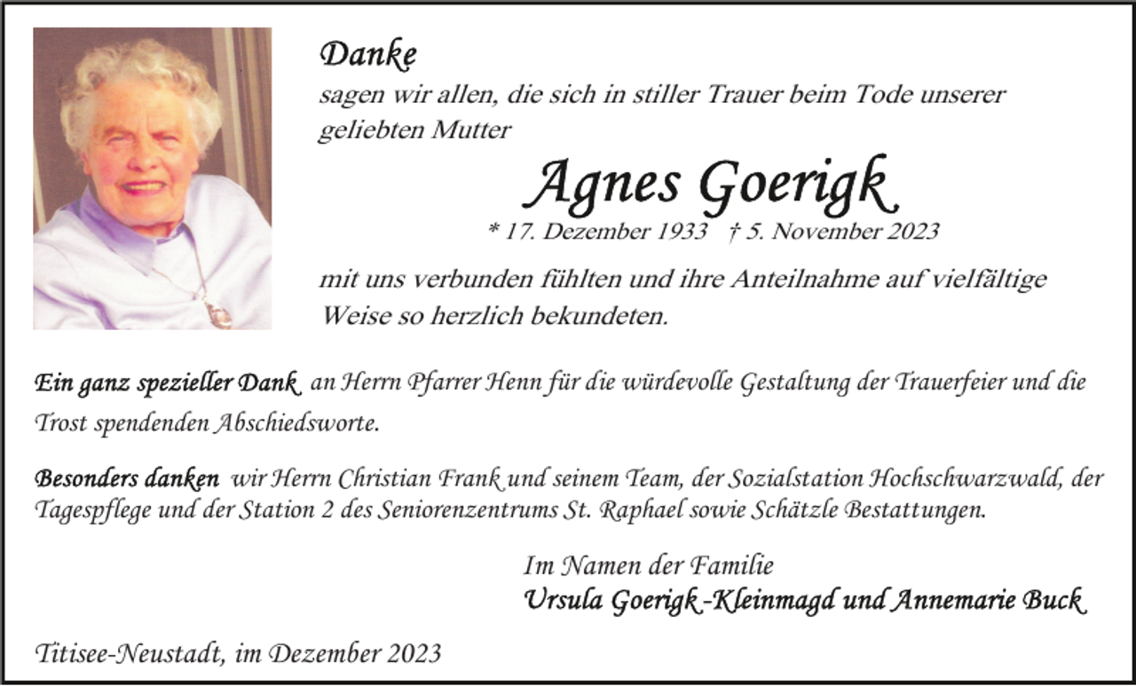 <p>sagen wir allen, die sich in stiller Trauer beim Tode unserer<br />geliebten Mutter</p><p>* 17. Dezember 1933 † 5. November 2023</p><p>mit uns verbunden fühlten und ihre Anteilnahme auf vielfältige<br />Weise so herzlich bekundeten.<br />an Herrn Pfarrer Henn für die würdevolle Gestaltung der Trauerfeier und die<br />Trost spendenden Abschiedsworte.<br />wir Herrn Christian Frank und seinem Team, der Sozialstation Hochschwarzwald, der<br />Tagespflege und der Station 2 des Seniorenzentrums St. Raphael sowie Schätzle Bestattungen.</p><p>Im Namen der Familie<br />Titisee-Neustadt, im Dezember 2023</p>