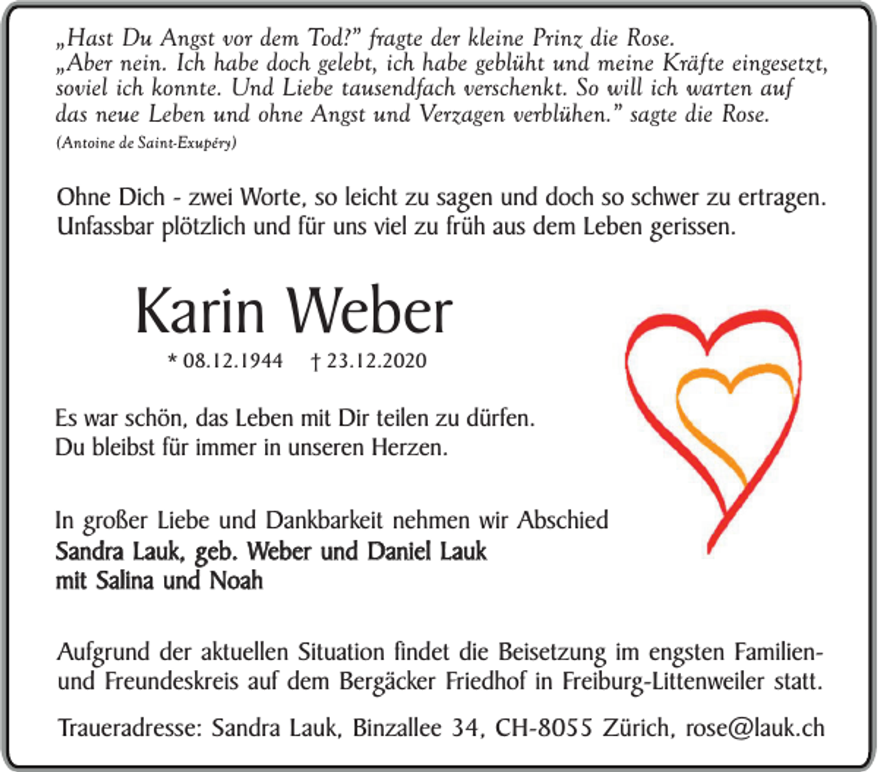 <p>„Hast Du Angst vor dem Tod?” fragte der kleine Prinz die Rose.<br />„Aber nein. Ich habe doch gelebt, ich habe geblüht und meine Kräfte eingesetzt,<br />soviel ich konnte. Und Liebe tausendfach verschenkt. So will ich warten auf<br />das neue Leben und ohne Angst und Verzagen verblühen.” sagte die Rose.<br />(Antoine de Saint-Exupéry)</p><p>Ohne Dich - zwei Worte, so leicht zu sagen und doch so schwer zu ertragen.<br />Unfassbar plötzlich und für uns viel zu früh aus dem Leben gerissen.</p><p>Karin Weber<br />* 08.12.1944</p><p>† 23.12.2020</p><p>Es war schön, das Leben mit Dir teilen zu dürfen.<br />Du bleibst für immer in unseren Herzen.</p><p>In großer Liebe und Dankbarkeit nehmen wir Abschied<br />Sandra Lauk, geb. Weber und Daniel Lauk<br />mit Salina und Noah<br />Aufgrund der aktuellen Situation findet die Beisetzung im engsten Familienund Freundeskreis auf dem Bergäcker Friedhof in Freiburg-Littenweiler statt.<br />Traueradresse: Sandra Lauk, Binzallee 34, CH-8055 Zürich, rose@lauk.ch</p>