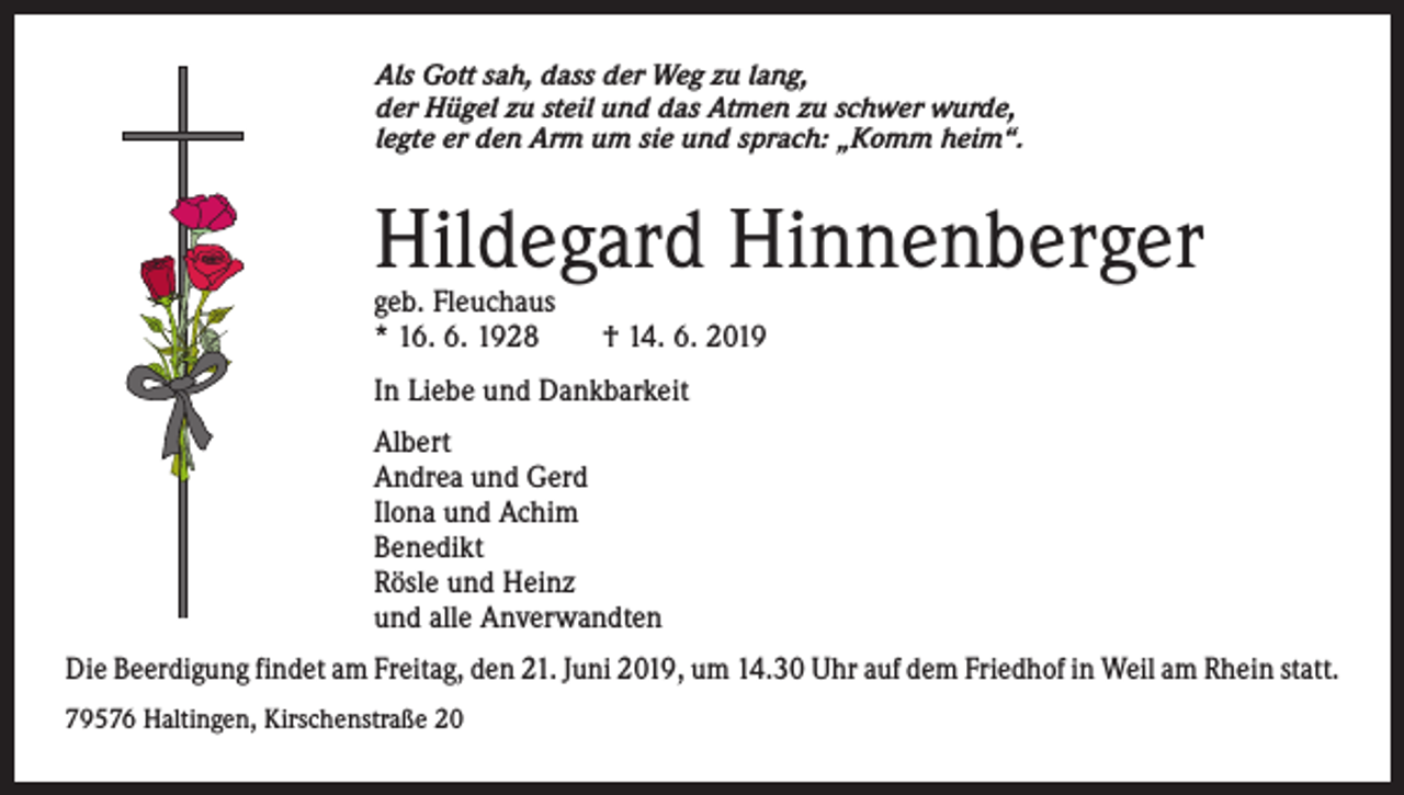 <p>Als Gott sah, dass der Weg zu lang,<br />der Hügel zu steil und das Atmen zu schwer wurde,<br />legte er den Arm um sie und sprach: „Komm heim“.</p><p>Hildegard Hinnenberger<br />geb. Fleuchaus<br />* 16. 6. 1928 † 14. 6. 2019<br />In Liebe und Dankbarkeit<br />Albert<br />Andrea und Gerd<br />Ilona und Achim<br />Benedikt<br />Rösle und Heinz<br />und alle Anverwandten<br />Die Beerdigung findet am Freitag, den 21. Juni 2019, um 14.30 Uhr auf dem Friedhof in Weil am Rhein statt.<br />79576 Haltingen, Kirschenstraße 20</p>