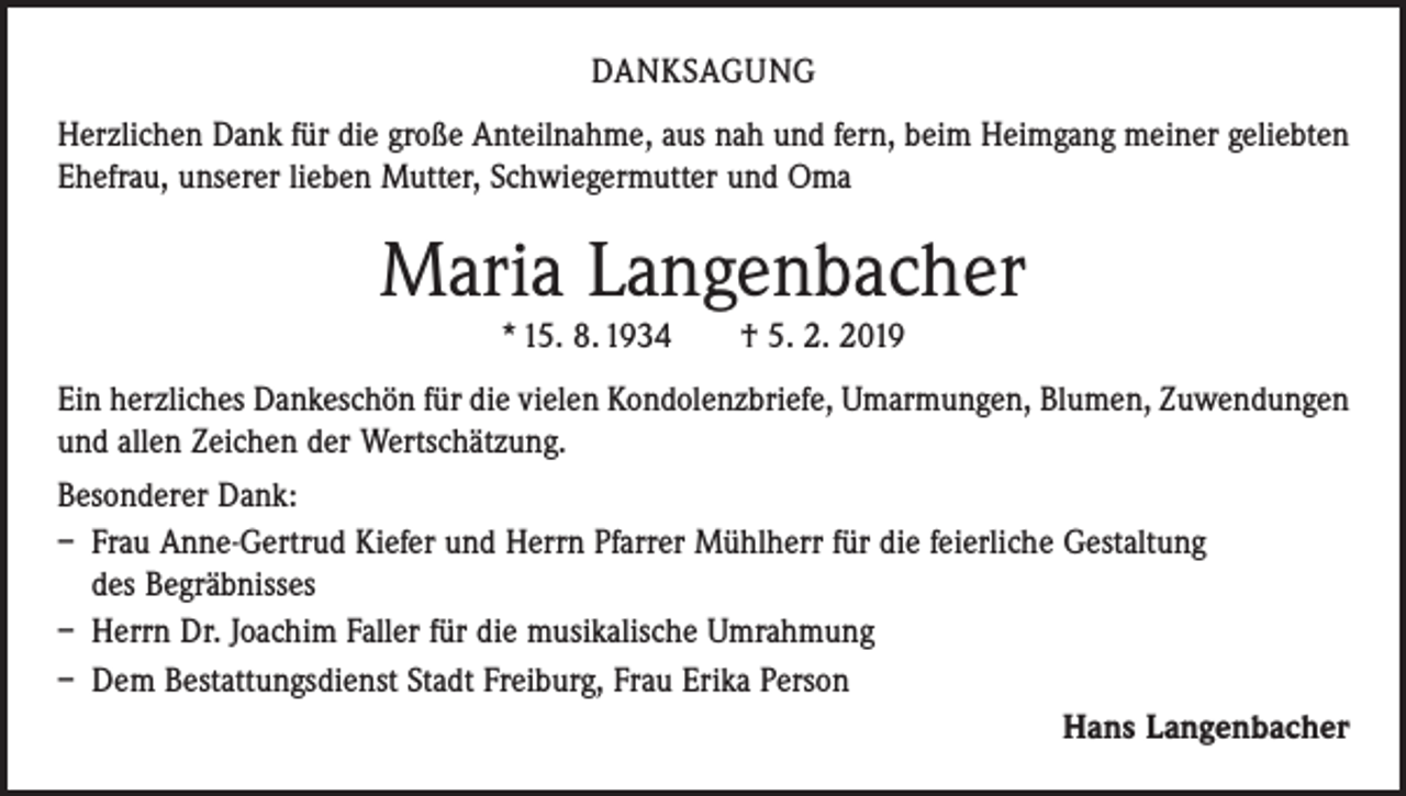 <p>DANKSAGUNG<br />Herzlichen Dank für die große Anteilnahme, aus nah und fern, beim Heimgang meiner geliebten<br />Ehefrau, unserer lieben Mutter, Schwiegermutter und Oma</p><p>Maria Langenbacher<br />* 15. 8. 1934 † 5. 2. 2019<br />Ein herzliches Dankeschön für die vielen Kondolenzbriefe, Umarmungen, Blumen, Zuwendungen<br />und allen Zeichen der Wertschätzung.<br />Besonderer Dank:<br />– Frau Anne-Gertrud Kiefer und Herrn Pfarrer Mühlherr für die feierliche Gestaltung<br />des Begräbnisses<br />– Herrn Dr. Joachim Faller für die musikalische Umrahmung<br />– Dem Bestattungsdienst Stadt Freiburg, Frau Erika Person</p><p>Hans Langenbacher</p>