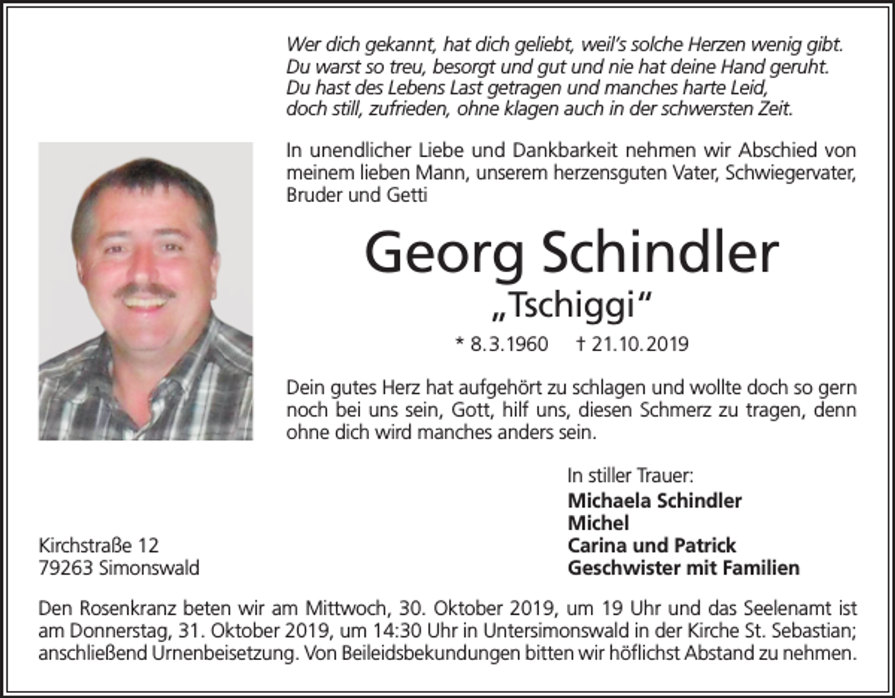 <p>Wer dich gekannt, hat dich geliebt, weil’s solche Herzen wenig gibt.<br />Du warst so treu, besorgt und gut und nie hat deine Hand geruht.<br />Du hast des Lebens Last getragen und manches harte Leid,<br />doch still, zufrieden, ohne klagen auch in der schwersten Zeit.</p><p>In unendlicher Liebe und Dankbarkeit nehmen wir Abschied von<br />meinem lieben Mann, unserem herzensguten Vater, Schwiegervater,<br />Bruder und Getti</p><p>Georg Schindler<br />„Tschiggi“</p><p>* 8.3.1960</p><p>† 21.10.2019</p><p>Dein gutes Herz hat aufgehört zu schlagen und wollte doch so gern<br />noch bei uns sein, Gott, hilf uns, diesen Schmerz zu tragen, denn<br />ohne dich wird manches anders sein.</p><p>Kirchstraße 12<br />79263 Simonswald</p><p>In stiller Trauer:<br />Michaela Schindler<br />Michel<br />Carina und Patrick<br />Geschwister mit Familien</p><p>Den Rosenkranz beten wir am Mittwoch, 30. Oktober 2019, um 19 Uhr und das Seelenamt ist<br />am Donnerstag, 31. Oktober 2019, um 14:30 Uhr in Untersimonswald in der Kirche St. Sebastian;<br />anschließend Urnenbeisetzung. Von Beileidsbekundungen bitten wir höflichst Abstand zu nehmen.</p>