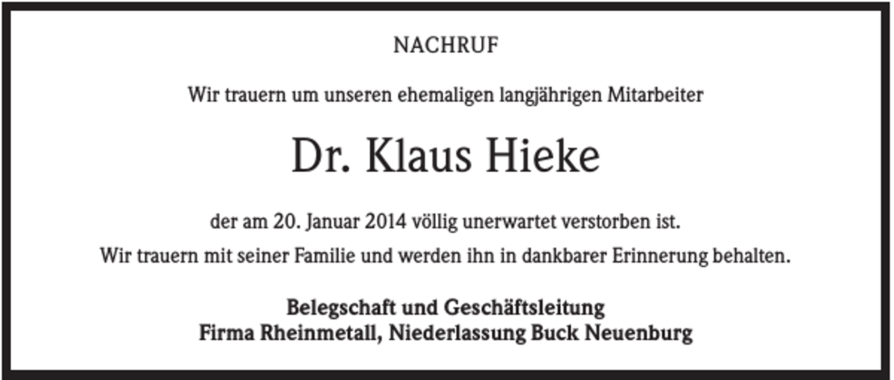 <p>NACHRUF<br />Wir trauern um unseren ehemaligen langjährigen Mitarbeiter</p><p>Dr. Klaus Hieke<br />der am 20. Januar 2014 völlig unerwartet verstorben ist.<br />Wir trauern mit seiner Familie und werden ihn in dankbarer Erinnerung behalten.</p><p>Belegschaft und Geschäftsleitung<br />Firma Rheinmetall, Niederlassung Buck Neuenburg</p>