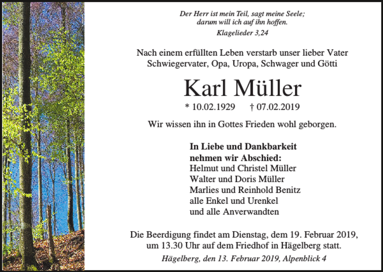<p>Der Herr ist mein Teil, sagt meine Seele;<br />darum will ich auf ihn hoffen.<br />Klagelieder 3,24</p><p>Nach einem erfüllten Leben verstarb unser lieber Vater<br />Schwiegervater, Opa, Uropa, Schwager und Götti</p><p>Karl Müller<br />* 10.02.1929</p><p>† 07.02.2019</p><p>Wir wissen ihn in Gottes Frieden wohl geborgen.<br />In Liebe und Dankbarkeit<br />nehmen wir Abschied:<br />Helmut und Christel Müller<br />Walter und Doris Müller<br />Marlies und Reinhold Benitz<br />alle Enkel und Urenkel<br />und alle Anverwandten<br />Die Beerdigung findet am Dienstag, dem 19. Februar 2019,<br />um 13.30 Uhr auf dem Friedhof in Hägelberg statt.<br />Hägelberg, den 13. Februar 2019, Alpenblick 4</p>