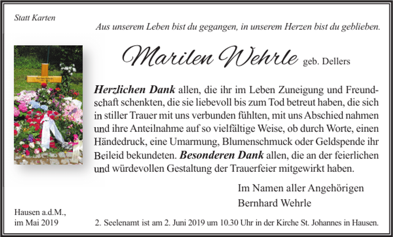 <p>Statt Karten</p><p>Aus unserem Leben bist du gegangen, in unserem Herzen bist du geblieben.</p><p>Marilen Wehrle</p><p>geb. Dellers</p><p>Herzlichen Dank allen, die ihr im Leben Zuneigung und Freundschaft schenkten, die sie liebevoll bis zum Tod betreut haben, die sich<br />in stiller Trauer mit uns verbunden fühlten, mit uns Abschied nahmen<br />und ihre Anteilnahme auf so vielfältige Weise, ob durch Worte, einen<br />Händedruck, eine Umarmung, Blumenschmuck oder Geldspende ihr<br />Beileid bekundeten. Besonderen Dank allen, die an der feierlichen<br />und würdevollen Gestaltung der Trauerfeier mitgewirkt haben.</p><p>Hausen a.d.M.,<br />im Mai 2019</p><p>Im Namen aller Angehörigen<br />Bernhard Wehrle<br />2. Seelenamt ist am 2. Juni 2019 um 10.30 Uhr in der Kirche St. Johannes in Hausen.</p>
