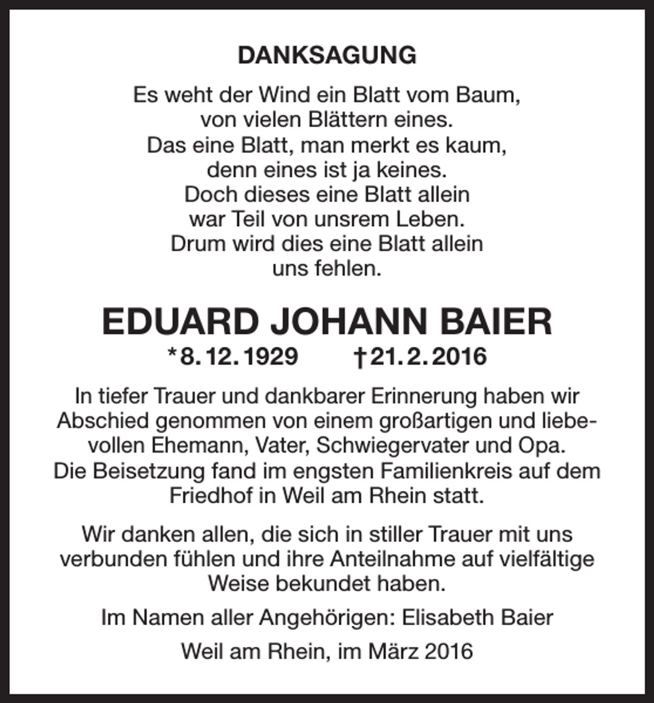 <p>DANKSAGUNG<br />Es weht der Wind ein Blatt vom Baum,<br />von vielen Blättern eines.<br />Das eine Blatt, man merkt es kaum,<br />denn eines ist ja keines.<br />Doch dieses eine Blatt allein<br />war Teil von unsrem Leben.<br />Drum wird dies eine Blatt allein<br />uns fehlen.</p><p>EDUARD JOHANN BAIER<br />* 8. 12. 1929</p><p>† 21. 2. 2016</p><p>In tiefer Trauer und dankbarer Erinnerung haben wir<br />Abschied genommen von einem großartigen und liebe­<br />vollen Ehemann, Vater, Schwiegervater und Opa.<br />Die Beisetzung fand im engsten Familienkreis auf dem<br />Friedhof in Weil am Rhein statt.<br />Wir danken allen, die sich in stiller Trauer mit uns<br />verbunden fühlen und ihre Anteilnahme auf viel­fältige<br />Weise bekundet haben.<br />Im Namen aller Angehörigen: Elisabeth Baier<br />Weil am Rhein, im März 2016</p>