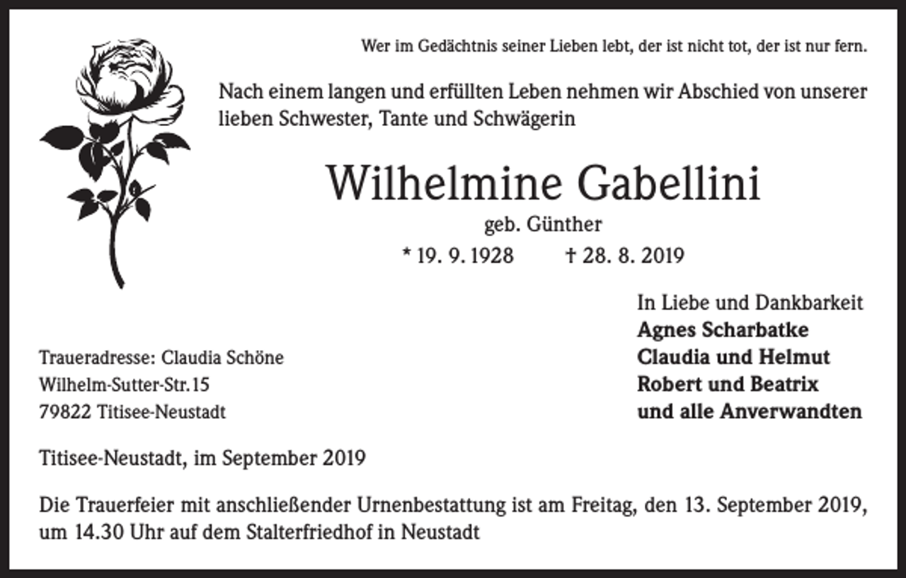 <p>Wer im Gedächtnis seiner Lieben lebt, der ist nicht tot, der ist nur fern.</p><p>Nach einem langen und erfüllten Leben nehmen wir Abschied von unserer<br />lieben Schwester, Tante und Schwägerin</p><p>Wilhelmine Gabellini<br />geb. Günther<br />* 19. 9. 1928<br />† 28. 8. 2019</p><p>Traueradresse: Claudia Schöne<br />Wilhelm-Sutter-Str.15<br />79822 Titisee-Neustadt</p><p>In Liebe und Dankbarkeit<br />Agnes Scharbatke<br />Claudia und Helmut<br />Robert und Beatrix<br />und alle Anverwandten</p><p>Titisee-Neustadt, im September 2019<br />Die Trauerfeier mit anschließender Urnenbestattung ist am Freitag, den 13. September 2019,<br />um 14.30 Uhr auf dem Stalterfriedhof in Neustadt</p>
