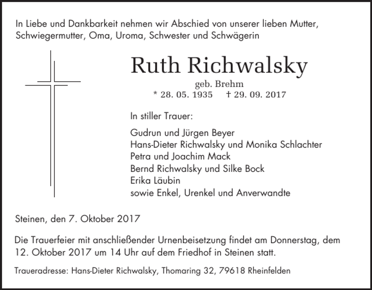 <p>In Liebe und Dankbarkeit nehmen wir Abschied von unserer lieben Mutter,<br />Schwiegermutter, Oma, Uroma, Schwester und Schwägerin</p><p>Ruth Richwalsky<br />geb. Brehm<br />* 28. 05. 1935 † 29. 09. 2017</p><p>In stiller Trauer:<br />Gudrun und Jürgen Beyer<br />Hans-Dieter Richwalsky und Monika Schlachter<br />Petra und Joachim Mack<br />Bernd Richwalsky und Silke Bock<br />Erika Läubin<br />sowie Enkel, Urenkel und Anverwandte<br />Steinen, den 7. Oktober 2017<br />Die Trauerfeier mit anschließender Urnenbeisetzung findet am Donnerstag, dem<br />12. Oktober 2017 um 14 Uhr auf dem Friedhof in Steinen statt.<br />Traueradresse: Hans-Dieter Richwalsky, Thomaring 32, 79618 Rheinfelden</p>