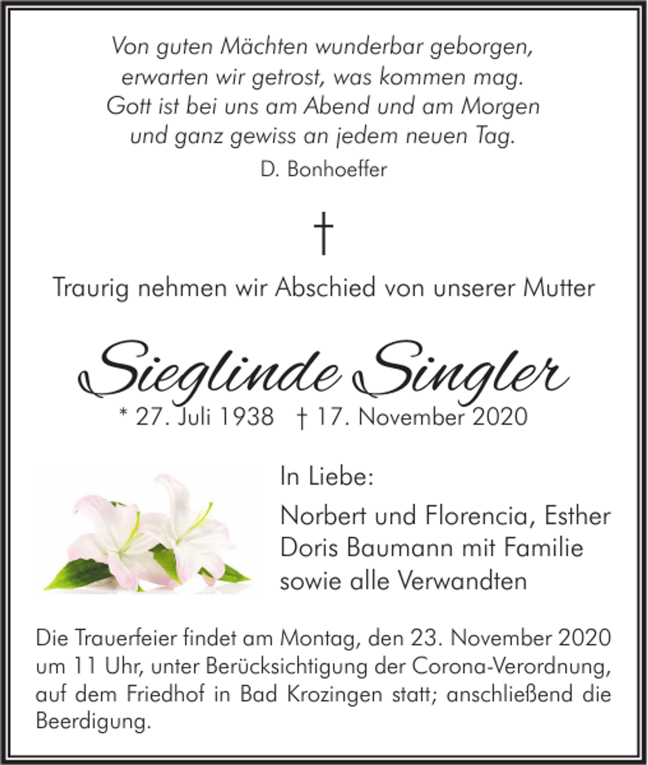 <p>Von guten Mächten wunderbar geborgen,<br />erwarten wir getrost, was kommen mag.<br />Gott ist bei uns am Abend und am Morgen<br />und ganz gewiss an jedem neuen Tag.<br />D. Bonhoeffer</p><p>†<br />Traurig nehmen wir Abschied von unserer Mutter</p><p>Sieglinde Singler<br />* 27. Juli 1938 † 17. November 2020</p><p>In Liebe:<br />Norbert und Florencia, Esther<br />Doris Baumann mit Familie<br />sowie alle Verwandten<br />Die Trauerfeier findet am Montag, den 23. November 2020<br />um 11 Uhr, unter Berücksichtigung der Corona-Verordnung,<br />auf dem Friedhof in Bad Krozingen statt; anschließend die<br />Beerdigung.</p>