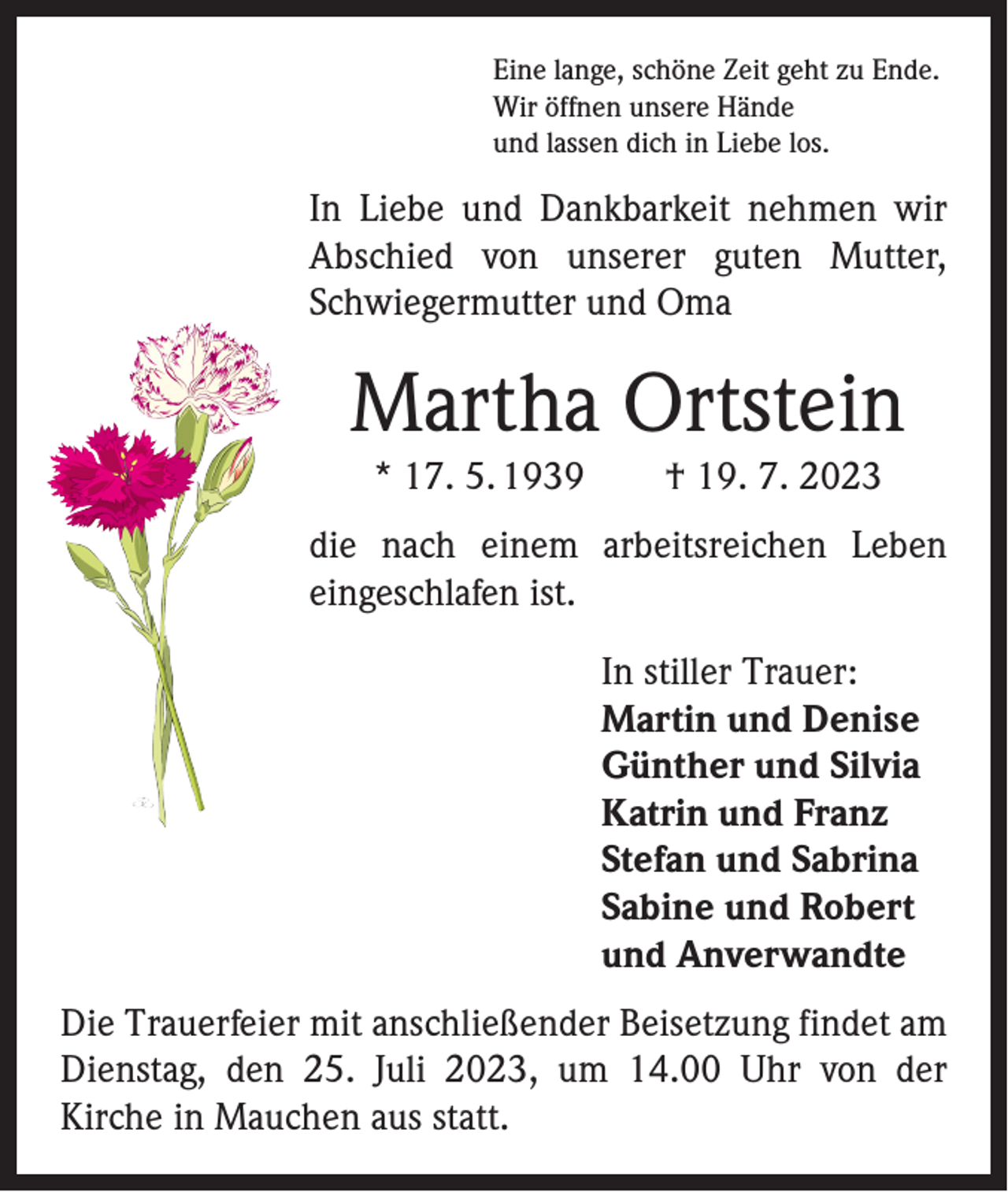 <p>Eine lange, schöne Zeit geht zu Ende.<br />Wir öffnen unsere Hände<br />und lassen dich in Liebe los.</p><p>In Liebe und Dankbarkeit nehmen wir<br />A bschied von unserer guten Mutter,<br />­<br />Schwiegermutter und Oma</p><p>Martha Ortstein<br />* 17. 5. 1939 † 19. 7. 2023<br />die nach einem arbeitsreichen Leben<br />­eingeschlafen ist.<br />In stiller Trauer:<br />Martin und Denise<br />Günther und Silvia<br />Katrin und Franz<br />Stefan und Sabrina<br />Sabine und Robert<br />und Anverwandte<br />Die Trauerfeier mit anschließender Beisetzung findet am<br />Dienstag, den 25. Juli 2023, um 14.00 Uhr von der<br />­Kirche in Mauchen aus statt.</p>