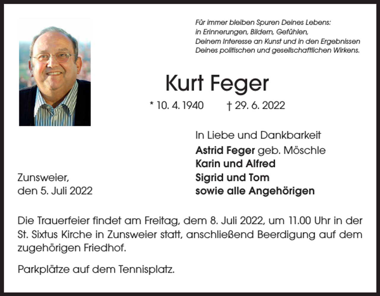 <p>Für immer bleiben Spuren Deines Lebens:<br />in Erinnerungen, Bildern, Gefühlen,<br />Deinem Interesse an Kunst und in den Ergebnissen<br />Deines politischen und gesellschaftlichen Wirkens.</p><p>Kurt Feger<br />* 10. 4. 1940 † 29. 6. 2022</p><p>Zunsweier,<br />den 5. Juli 2022</p><p>In Liebe und Dankbarkeit<br />Astrid Feger geb. Möschle<br />Karin und Alfred<br />Sigrid und Tom<br />sowie alle Angehörigen</p><p>Die Trauerfeier findet am Freitag, dem 8. Juli 2022, um 11.00 Uhr in der<br />St. Sixtus Kirche in Zunsweier statt, anschließend Beerdigung auf dem<br />­zugehörigen Friedhof.<br />Parkplätze auf dem Tennisplatz.</p>