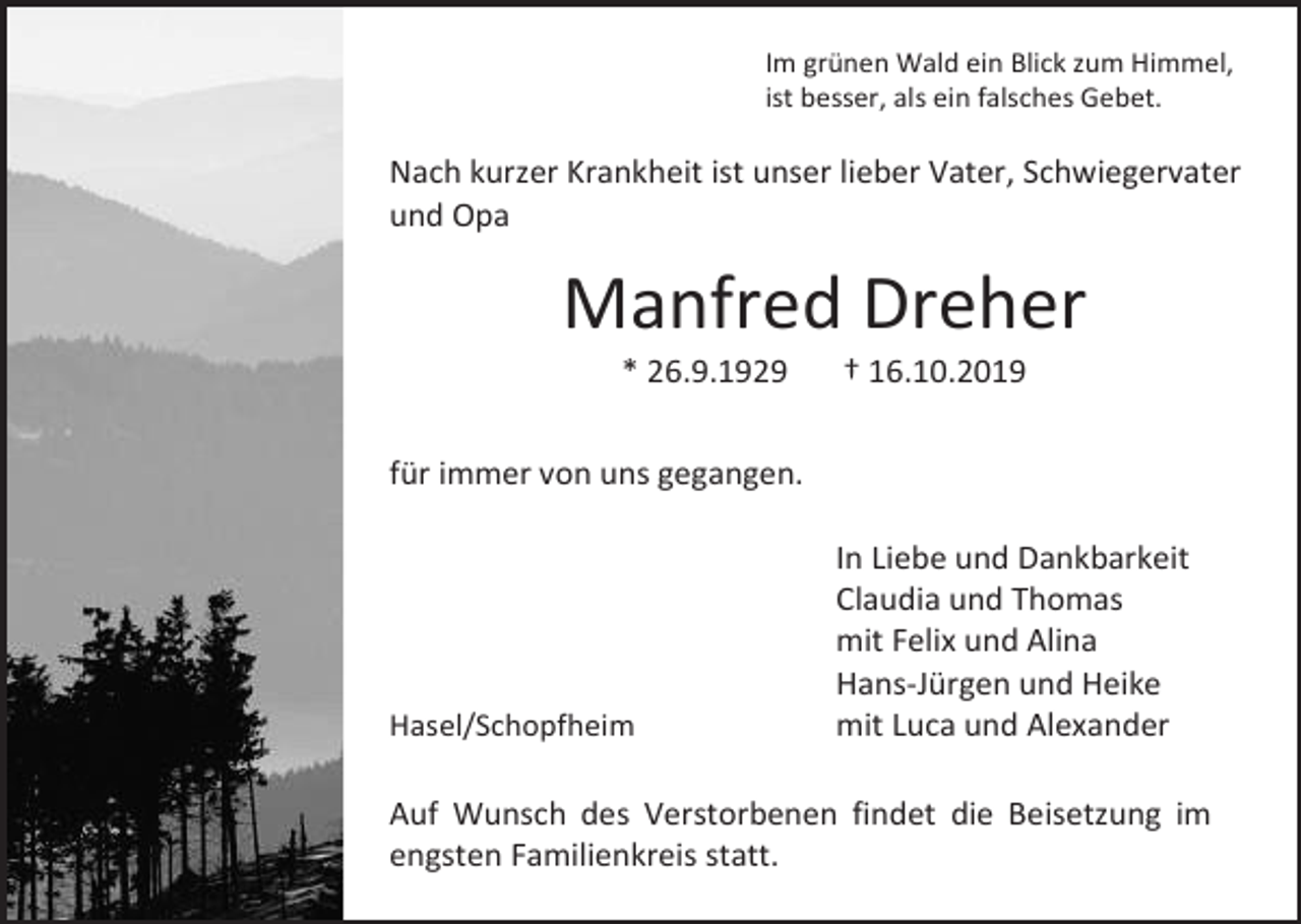<p>Im grünen Wald ein Blick zum Himmel,<br />ist besser, als ein falsches Gebet.</p><p>Nach kurzer Krankheit ist unser lieber Vater, Schwiegervater<br />und Opa</p><p>Manfred Dreher<br />* 26.9.1929</p><p>† 16.10.2019</p><p>für immer von uns gegangen.</p><p>Hasel/Schopfheim</p><p>In Liebe und Dankbarkeit<br />Claudia und Thomas<br />mit Felix und Alina<br />Hans-Jürgen und Heike<br />mit Luca und Alexander</p><p>Auf Wunsch des Verstorbenen findet die Beisetzung im<br />engsten Familienkreis statt.</p>
