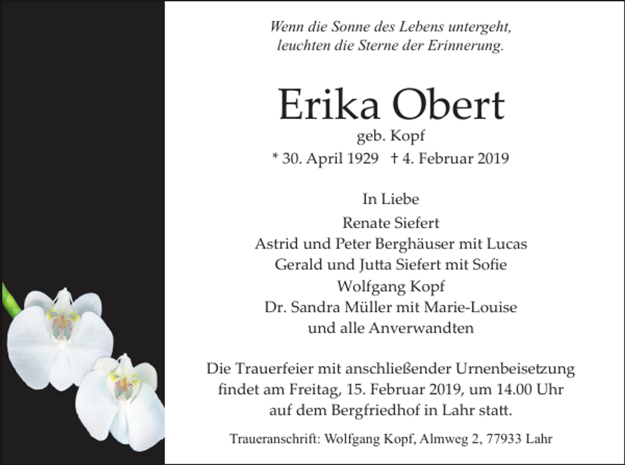 <p>Wenn die Sonne des Lebens untergeht,<br />leuchten die Sterne der Erinnerung.</p><p>Erika Obert</p><p>geb. Kopf<br />* 30. April 1929 † 4. Februar 2019<br />In Liebe<br />Renate Siefert<br />Astrid und Peter Berghäuser mit Lucas<br />Gerald und Ju�a Siefert mit Soﬁe<br />Wolfgang Kopf<br />Dr. Sandra Müller mit Marie­Louise<br />und alle Anverwandten<br />Die Trauerfeier mit anschließender Urnenbeise�ung<br />ﬁndet am Freitag, 15. Februar 2019, um 14.00 Uhr<br />auf dem Bergfriedhof in Lahr sta�.<br />Traueranschrift: Wolfgang Kopf, Almweg 2, 77933 Lahr</p>