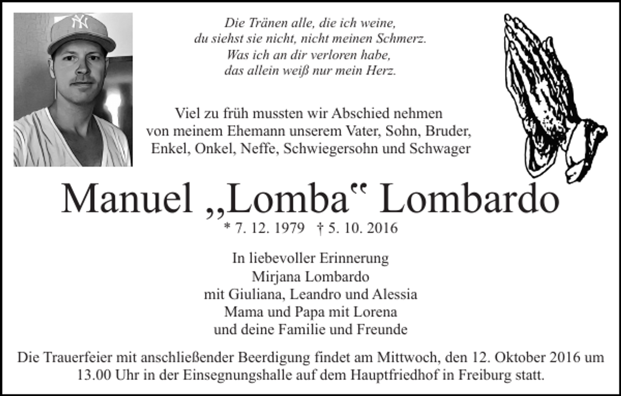 <p>Die Tränen alle, die ich weine,<br />du siehst sie nicht, nicht meinen Schmerz.<br />Was ich an dir verloren habe,<br />das allein weiß nur mein Herz.</p><p>Viel zu früh mussten wir Abschied nehmen<br />von meinem Ehemann unserem Vater, Sohn, Bruder,<br />Enkel, Onkel, Neffe, Schwiegersohn und Schwager</p><p>Manuel ,,Lomba‟ Lombardo<br />* 7. 12. 1979 † 5. 10. 2016</p><p>In liebevoller Erinnerung<br />Mirjana Lombardo<br />mit Giuliana, Leandro und Alessia<br />Mama und Papa mit Lorena<br />und deine Familie und Freunde<br />Die Trauerfeier mit anschließender Beerdigung findet am Mittwoch, den 12. Oktober 2016 um<br />13.00 Uhr in der Einsegnungshalle auf dem Hauptfriedhof in Freiburg statt.</p>