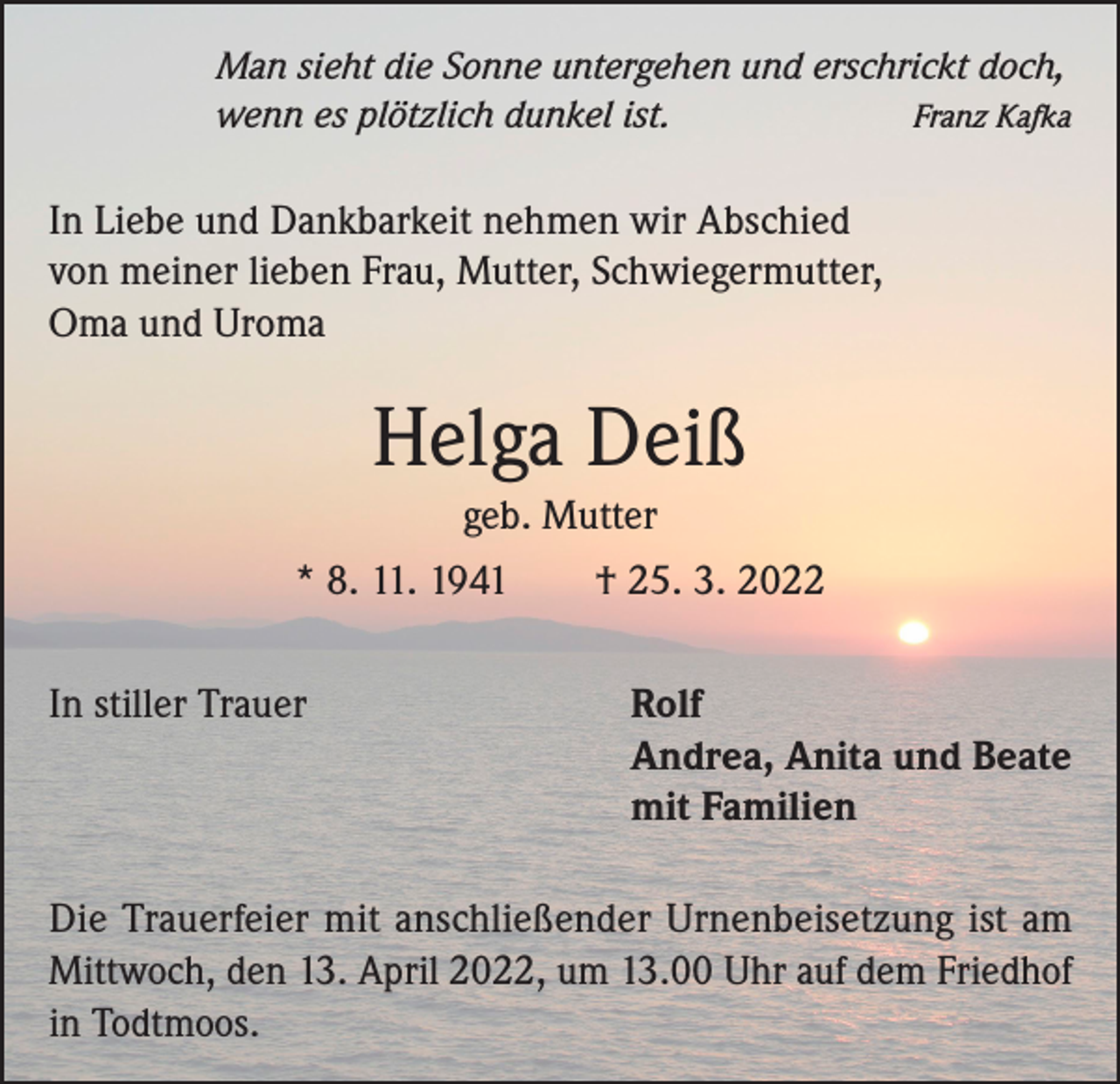 <p>Man sieht die Sonne untergehen und erschrickt doch,<br />Franz Kafka<br />wenn es plötzlich dunkel ist.</p><p>In Liebe und Dankbarkeit nehmen wir Abschied<br />von meiner lieben Frau, Mutter, Schwiegermutter,<br />Oma und Uroma</p><p>Helga Deiß<br />geb. Mutter<br />* 8. 11. 1941 † 25. 3. 2022<br />In stiller Trauer Rolf<br />Andrea, Anita und Beate<br />mit Familien<br />Die Trauerfeier mit anschließender Urnenbeisetzung ist am<br />Mittwoch, den 13. April 2022, um 13.00 Uhr auf dem ­Friedhof<br />in Todtmoos.</p>